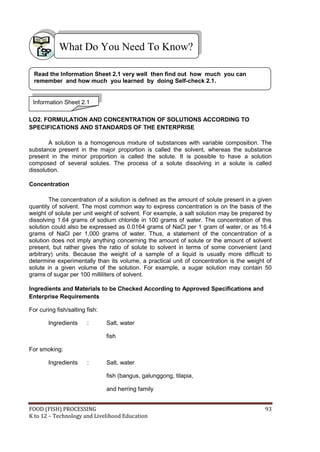 FOOD (FISH) PROCESSING 93
K to 12 – Technology and Livelihood Education
LO2. FORMULATION AND CONCENTRATION OF SOLUTIONS ACCORDING TO
SPECIFICATIONS AND STANDARDS OF THE ENTERPRISE
A solution is a homogenous mixture of substances with variable composition. The
substance present in the major proportion is called the solvent, whereas the substance
present in the minor proportion is called the solute. It is possible to have a solution
composed of several solutes. The process of a solute dissolving in a solute is called
dissolution.
Concentration
The concentration of a solution is defined as the amount of solute present in a given
quantity of solvent. The most common way to express concentration is on the basis of the
weight of solute per unit weight of solvent. For example, a salt solution may be prepared by
dissolving 1.64 grams of sodium chloride in 100 grams of water. The concentration of this
solution could also be expressed as 0.0164 grams of NaCl per 1 gram of water, or as 16.4
grams of NaCl per 1,000 grams of water. Thus, a statement of the concentration of a
solution does not imply anything concerning the amount of solute or the amount of solvent
present, but rather gives the ratio of solute to solvent in terms of some convenient (and
arbitrary) units. Because the weight of a sample of a liquid is usually more difficult to
determine experimentally than its volume, a practical unit of concentration is the weight of
solute in a given volume of the solution. For example, a sugar solution may contain 50
grams of sugar per 100 milliliters of solvent.
Ingredients and Materials to be Checked According to Approved Specifications and
Enterprise Requirements
For curing fish/salting fish:
Ingredients : Salt, water
fish
For smoking:
Ingredients : Salt, water
fish (bangus, galunggong, tilapia,
and herring family
What Do You Need To Know?
Information Sheet 2.1
Read the Information Sheet 2.1 very well then find out how much you can
remember and how much you learned by doing Self-check 2.1.
 