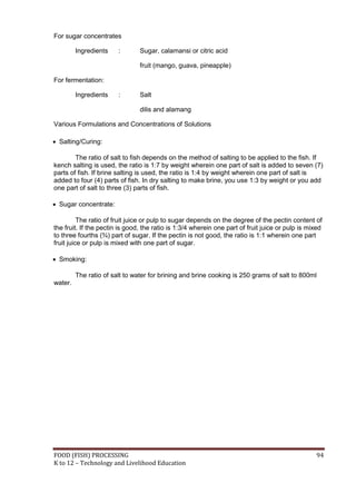 FOOD (FISH) PROCESSING 94
K to 12 – Technology and Livelihood Education
For sugar concentrates
Ingredients : Sugar, calamansi or citric acid
fruit (mango, guava, pineapple)
For fermentation:
Ingredients : Salt
dilis and alamang
Various Formulations and Concentrations of Solutions
 Salting/Curing:
The ratio of salt to fish depends on the method of salting to be applied to the fish. If
kench salting is used, the ratio is 1:7 by weight wherein one part of salt is added to seven (7)
parts of fish. If brine salting is used, the ratio is 1:4 by weight wherein one part of salt is
added to four (4) parts of fish. In dry salting to make brine, you use 1:3 by weight or you add
one part of salt to three (3) parts of fish.
 Sugar concentrate:
The ratio of fruit juice or pulp to sugar depends on the degree of the pectin content of
the fruit. If the pectin is good, the ratio is 1:3/4 wherein one part of fruit juice or pulp is mixed
to three fourths (¾) part of sugar. If the pectin is not good, the ratio is 1:1 wherein one part
fruit juice or pulp is mixed with one part of sugar.
 Smoking:
The ratio of salt to water for brining and brine cooking is 250 grams of salt to 800ml
water.
 