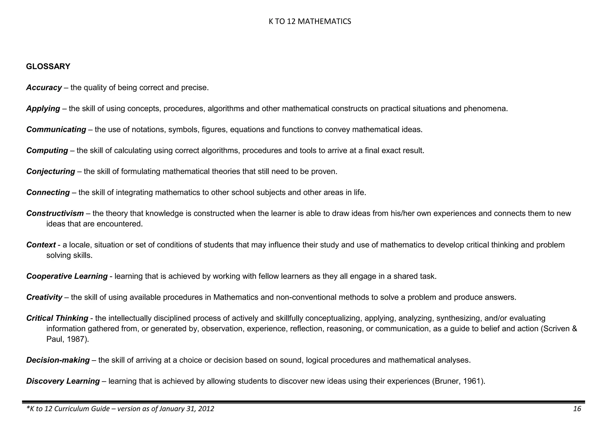 K TO 12 MATHEMATICS

GLOSSARY
Accuracy – the quality of being correct and precise.
Applying – the skill of using concepts, procedures, algorithms and other mathematical constructs on practical situations and phenomena.
Communicating – the use of notations, symbols, figures, equations and functions to convey mathematical ideas.
Computing – the skill of calculating using correct algorithms, procedures and tools to arrive at a final exact result.
Conjecturing – the skill of formulating mathematical theories that still need to be proven.
Connecting – the skill of integrating mathematics to other school subjects and other areas in life.
Constructivism – the theory that knowledge is constructed when the learner is able to draw ideas from his/her own experiences and connects them to new
ideas that are encountered.
Context - a locale, situation or set of conditions of students that may influence their study and use of mathematics to develop critical thinking and problem
solving skills.
Cooperative Learning - learning that is achieved by working with fellow learners as they all engage in a shared task.
Creativity – the skill of using available procedures in Mathematics and non-conventional methods to solve a problem and produce answers.
Critical Thinking - the intellectually disciplined process of actively and skillfully conceptualizing, applying, analyzing, synthesizing, and/or evaluating
information gathered from, or generated by, observation, experience, reflection, reasoning, or communication, as a guide to belief and action (Scriven &
Paul, 1987).
Decision-making – the skill of arriving at a choice or decision based on sound, logical procedures and mathematical analyses.
Discovery Learning – learning that is achieved by allowing students to discover new ideas using their experiences (Bruner, 1961).
*K to 12 Curriculum Guide – version as of January 31, 2012

16

 
