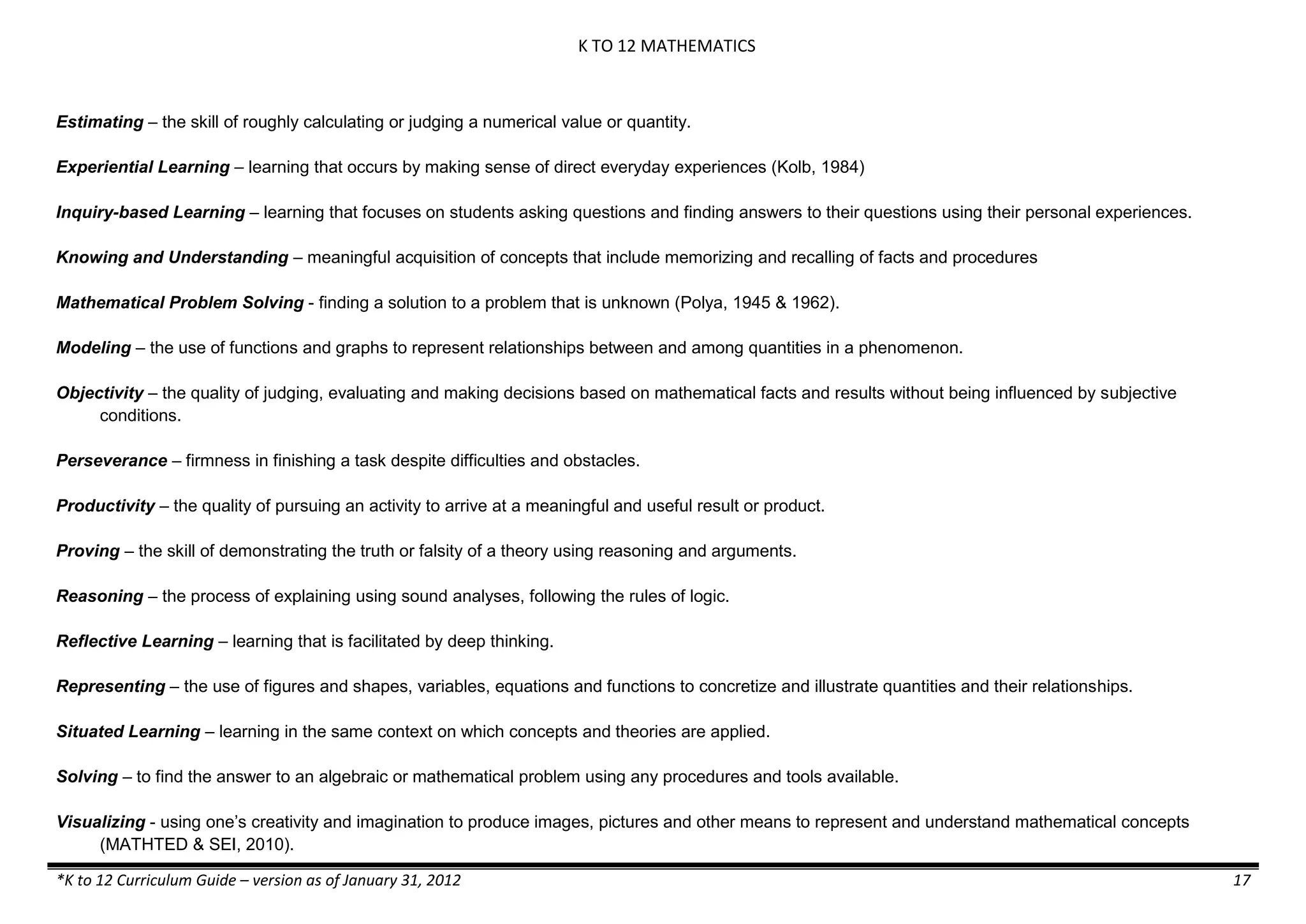 K TO 12 MATHEMATICS

Estimating – the skill of roughly calculating or judging a numerical value or quantity.
Experiential Learning – learning that occurs by making sense of direct everyday experiences (Kolb, 1984)
Inquiry-based Learning – learning that focuses on students asking questions and finding answers to their questions using their personal experiences.
Knowing and Understanding – meaningful acquisition of concepts that include memorizing and recalling of facts and procedures
Mathematical Problem Solving - finding a solution to a problem that is unknown (Polya, 1945 & 1962).
Modeling – the use of functions and graphs to represent relationships between and among quantities in a phenomenon.
Objectivity – the quality of judging, evaluating and making decisions based on mathematical facts and results without being influenced by subjective
conditions.
Perseverance – firmness in finishing a task despite difficulties and obstacles.
Productivity – the quality of pursuing an activity to arrive at a meaningful and useful result or product.
Proving – the skill of demonstrating the truth or falsity of a theory using reasoning and arguments.
Reasoning – the process of explaining using sound analyses, following the rules of logic.
Reflective Learning – learning that is facilitated by deep thinking.
Representing – the use of figures and shapes, variables, equations and functions to concretize and illustrate quantities and their relationships.
Situated Learning – learning in the same context on which concepts and theories are applied.
Solving – to find the answer to an algebraic or mathematical problem using any procedures and tools available.
Visualizing - using one’s creativity and imagination to produce images, pictures and other means to represent and understand mathematical concepts
(MATHTED & SEI, 2010).
*K to 12 Curriculum Guide – version as of January 31, 2012

17

 