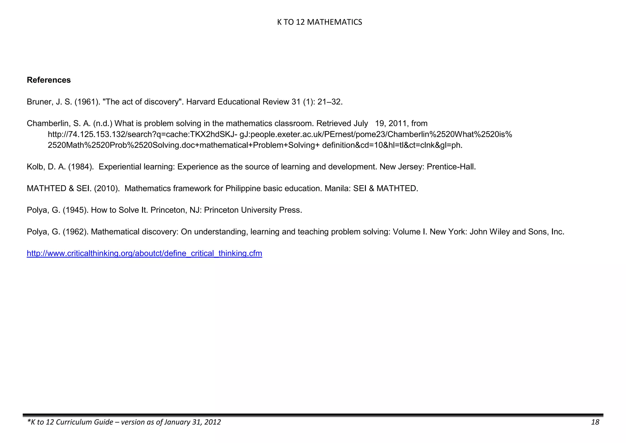 K TO 12 MATHEMATICS

References
Bruner, J. S. (1961). "The act of discovery". Harvard Educational Review 31 (1): 21–32.
Chamberlin, S. A. (n.d.) What is problem solving in the mathematics classroom. Retrieved July 19, 2011, from
http://74.125.153.132/search?q=cache:TKX2hdSKJ- gJ:people.exeter.ac.uk/PErnest/pome23/Chamberlin%2520What%2520is%
2520Math%2520Prob%2520Solving.doc+mathematical+Problem+Solving+ definition&cd=10&hl=tl&ct=clnk&gl=ph.
Kolb, D. A. (1984). Experiential learning: Experience as the source of learning and development. New Jersey: Prentice-Hall.
MATHTED & SEI. (2010). Mathematics framework for Philippine basic education. Manila: SEI & MATHTED.
Polya, G. (1945). How to Solve It. Princeton, NJ: Princeton University Press.
Polya, G. (1962). Mathematical discovery: On understanding, learning and teaching problem solving: Volume I. New York: John Wiley and Sons, Inc.
http://www.criticalthinking.org/aboutct/define_critical_thinking.cfm

*K to 12 Curriculum Guide – version as of January 31, 2012

18

 