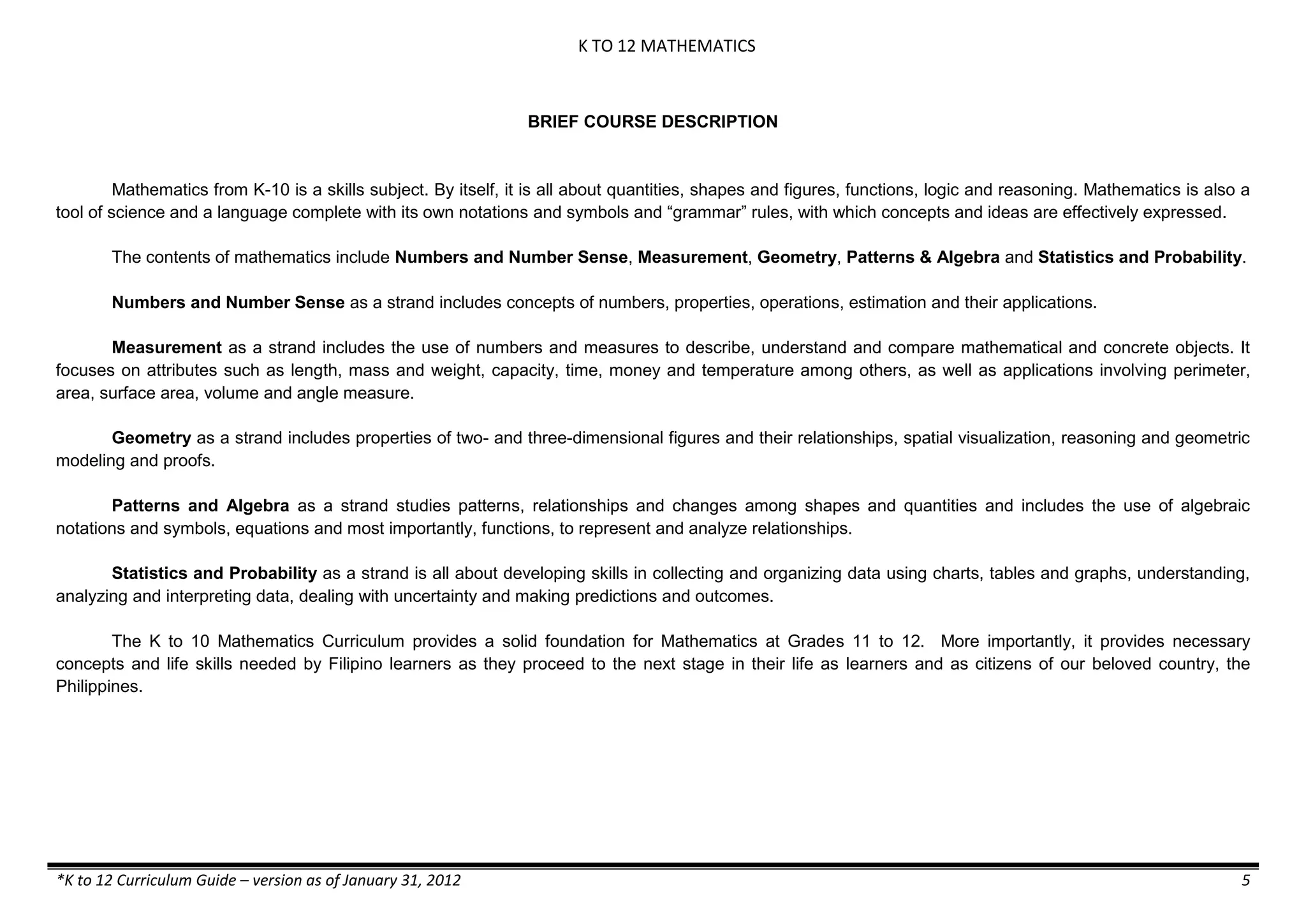 K TO 12 MATHEMATICS

BRIEF COURSE DESCRIPTION

Mathematics from K-10 is a skills subject. By itself, it is all about quantities, shapes and figures, functions, logic and reasoning. Mathematics is also a
tool of science and a language complete with its own notations and symbols and “grammar” rules, with which concepts and ideas are effectively expressed.
The contents of mathematics include Numbers and Number Sense, Measurement, Geometry, Patterns & Algebra and Statistics and Probability.
Numbers and Number Sense as a strand includes concepts of numbers, properties, operations, estimation and their applications.
Measurement as a strand includes the use of numbers and measures to describe, understand and compare mathematical and concrete objects. It
focuses on attributes such as length, mass and weight, capacity, time, money and temperature among others, as well as applications involving perimeter,
area, surface area, volume and angle measure.
Geometry as a strand includes properties of two- and three-dimensional figures and their relationships, spatial visualization, reasoning and geometric
modeling and proofs.
Patterns and Algebra as a strand studies patterns, relationships and changes among shapes and quantities and includes the use of algebraic
notations and symbols, equations and most importantly, functions, to represent and analyze relationships.
Statistics and Probability as a strand is all about developing skills in collecting and organizing data using charts, tables and graphs, understanding,
analyzing and interpreting data, dealing with uncertainty and making predictions and outcomes.
The K to 10 Mathematics Curriculum provides a solid foundation for Mathematics at Grades 11 to 12. More importantly, it provides necessary
concepts and life skills needed by Filipino learners as they proceed to the next stage in their life as learners and as citizens of our beloved country, the
Philippines.

*K to 12 Curriculum Guide – version as of January 31, 2012

5

 