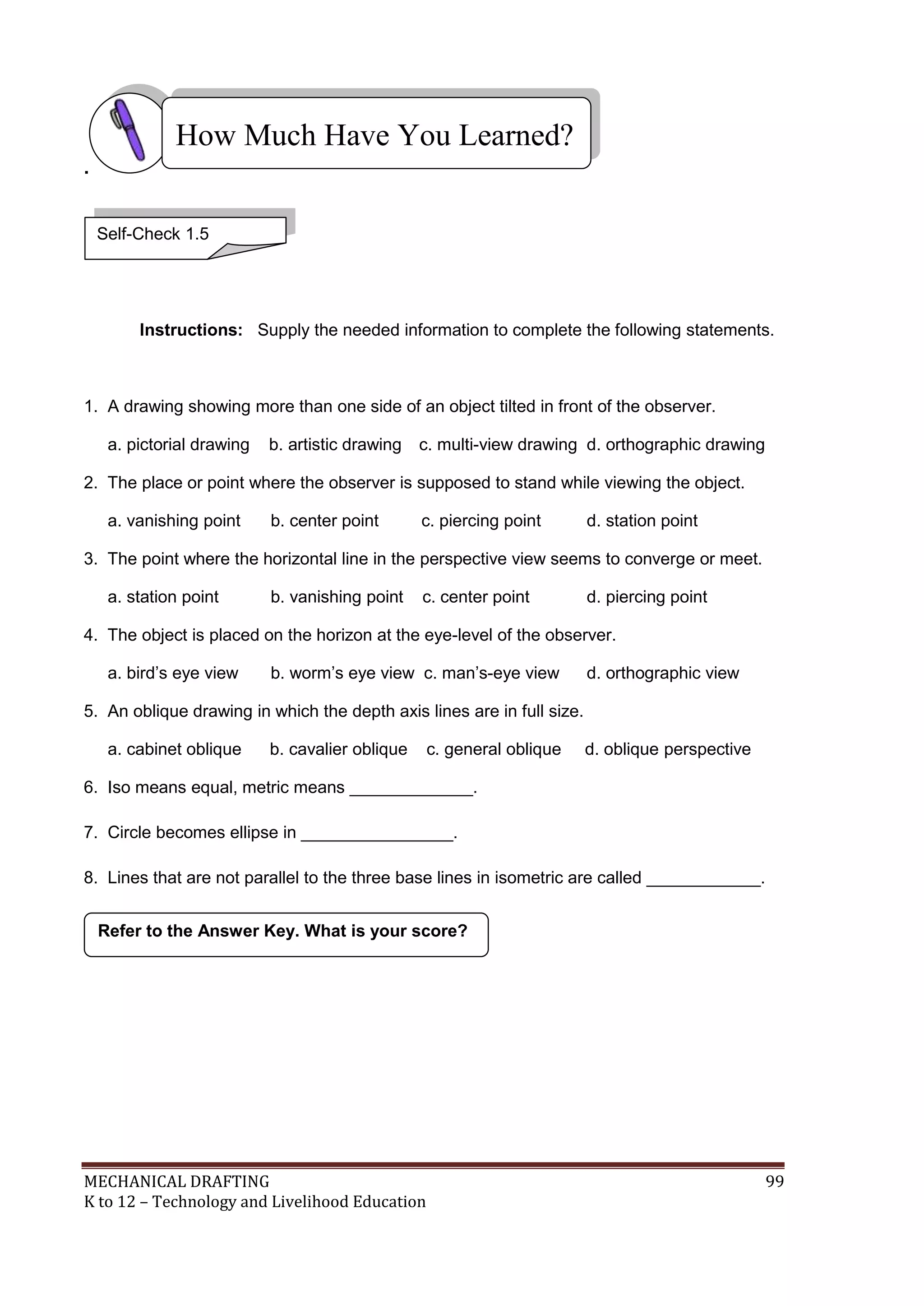 MECHANICAL DRAFTING 99
K to 12 – Technology and Livelihood Education
.
Instructions: Supply the needed information to complete the following statements.
1. A drawing showing more than one side of an object tilted in front of the observer.
a. pictorial drawing b. artistic drawing c. multi-view drawing d. orthographic drawing
2. The place or point where the observer is supposed to stand while viewing the object.
a. vanishing point b. center point c. piercing point d. station point
3. The point where the horizontal line in the perspective view seems to converge or meet.
a. station point b. vanishing point c. center point d. piercing point
4. The object is placed on the horizon at the eye-level of the observer.
a. bird’s eye view b. worm’s eye view c. man’s-eye view d. orthographic view
5. An oblique drawing in which the depth axis lines are in full size.
a. cabinet oblique b. cavalier oblique c. general oblique d. oblique perspective
6. Iso means equal, metric means _____________.
7. Circle becomes ellipse in ________________.
8. Lines that are not parallel to the three base lines in isometric are called ____________.
Refer to the Answer Key. What is your score?
How Much Have You Learned?
Self-Check 1.5
 