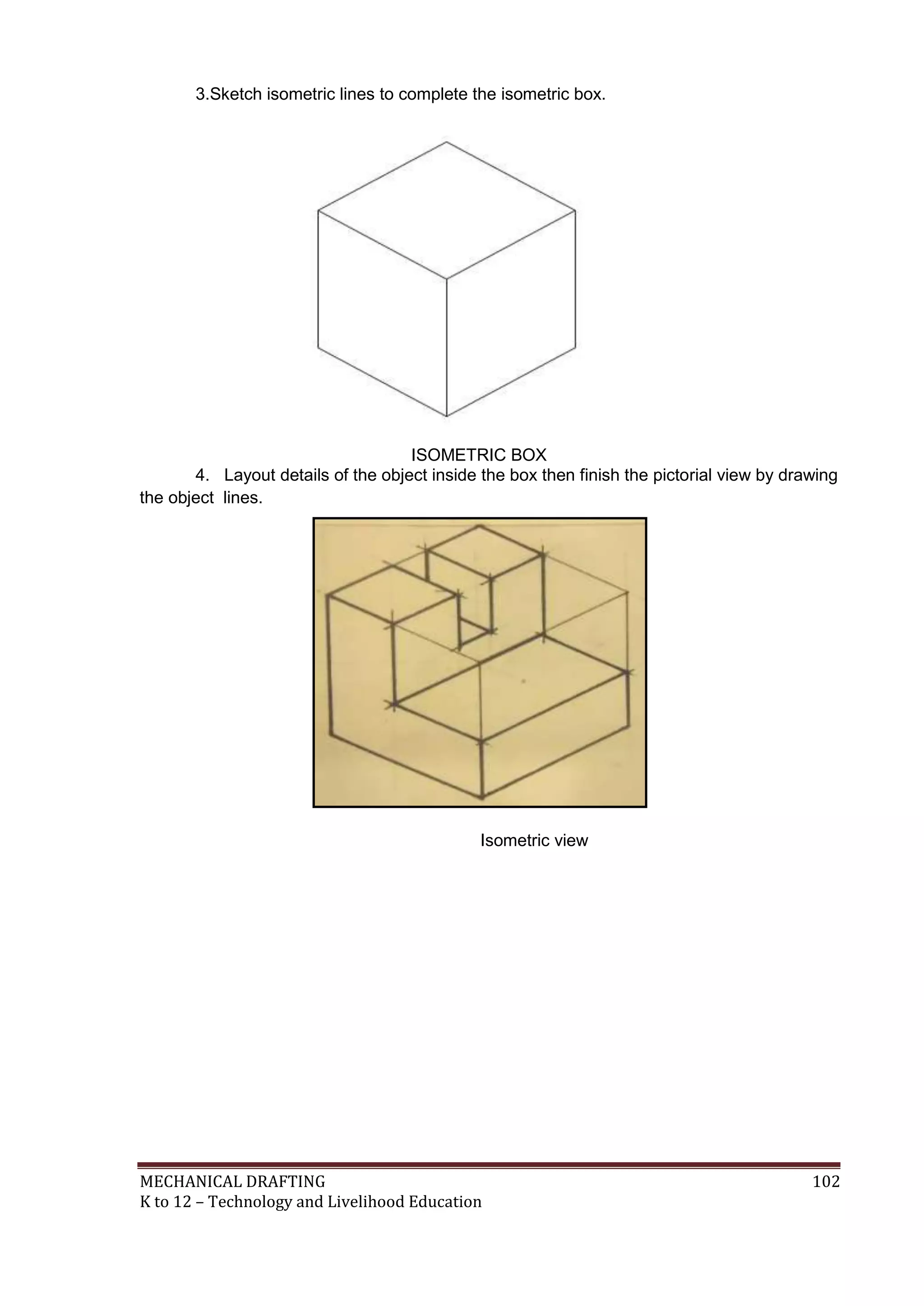 MECHANICAL DRAFTING 102
K to 12 – Technology and Livelihood Education
3.Sketch isometric lines to complete the isometric box.
4. Layout details of the object inside the box then finish the pictorial view by drawing
the object lines.
Isometric view
ISOMETRIC BOX
 