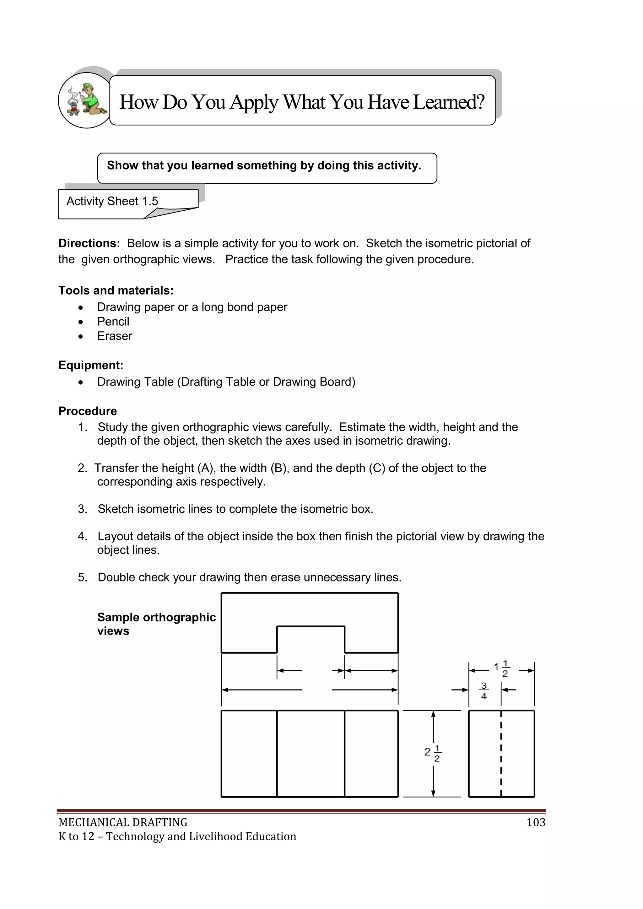 MECHANICAL DRAFTING 103
K to 12 – Technology and Livelihood Education
Directions: Below is a simple activity for you to work on. Sketch the isometric pictorial of
the given orthographic views. Practice the task following the given procedure.
Tools and materials:
 Drawing paper or a long bond paper
 Pencil
 Eraser
Equipment:
 Drawing Table (Drafting Table or Drawing Board)
Procedure
1. Study the given orthographic views carefully. Estimate the width, height and the
depth of the object, then sketch the axes used in isometric drawing.
2. Transfer the height (A), the width (B), and the depth (C) of the object to the
corresponding axis respectively.
3. Sketch isometric lines to complete the isometric box.
4. Layout details of the object inside the box then finish the pictorial view by drawing the
object lines.
5. Double check your drawing then erase unnecessary lines.
Sample orthographic
views
Show that you learned something by doing this activity.
4
2 1
Activity Sheet 1.5
HowDo YouApplyWhatYou HaveLearned?
 