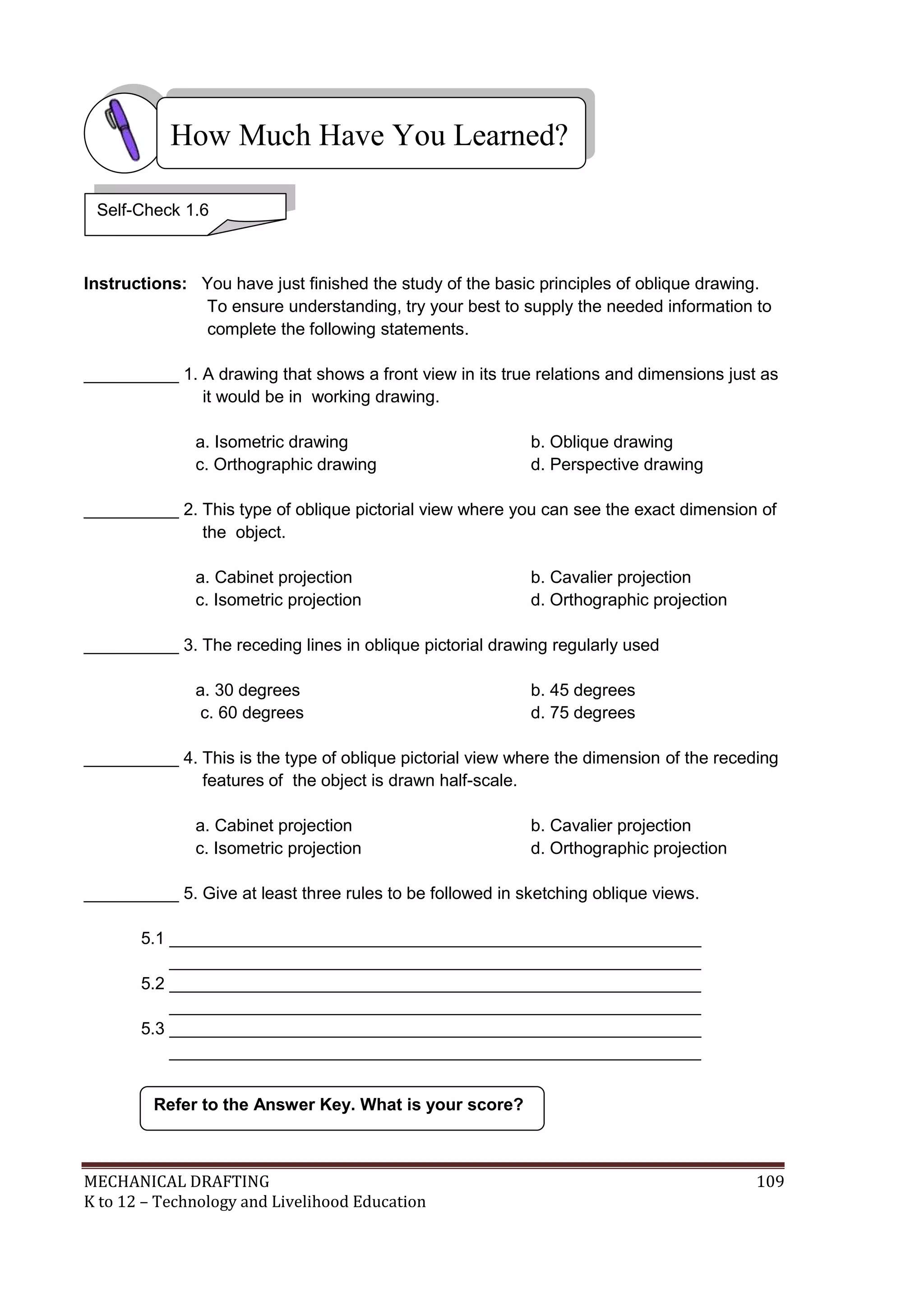 MECHANICAL DRAFTING 109
K to 12 – Technology and Livelihood Education
Instructions: You have just finished the study of the basic principles of oblique drawing.
To ensure understanding, try your best to supply the needed information to
complete the following statements.
__________ 1. A drawing that shows a front view in its true relations and dimensions just as
it would be in working drawing.
a. Isometric drawing b. Oblique drawing
c. Orthographic drawing d. Perspective drawing
__________ 2. This type of oblique pictorial view where you can see the exact dimension of
the object.
a. Cabinet projection b. Cavalier projection
c. Isometric projection d. Orthographic projection
__________ 3. The receding lines in oblique pictorial drawing regularly used
a. 30 degrees b. 45 degrees
c. 60 degrees d. 75 degrees
__________ 4. This is the type of oblique pictorial view where the dimension of the receding
features of the object is drawn half-scale.
a. Cabinet projection b. Cavalier projection
c. Isometric projection d. Orthographic projection
__________ 5. Give at least three rules to be followed in sketching oblique views.
5.1 ________________________________________________________
________________________________________________________
5.2 ________________________________________________________
________________________________________________________
5.3 ________________________________________________________
________________________________________________________
Refer to the Answer Key. What is your score?
How Much Have You Learned?
Self-Check 1.6
 