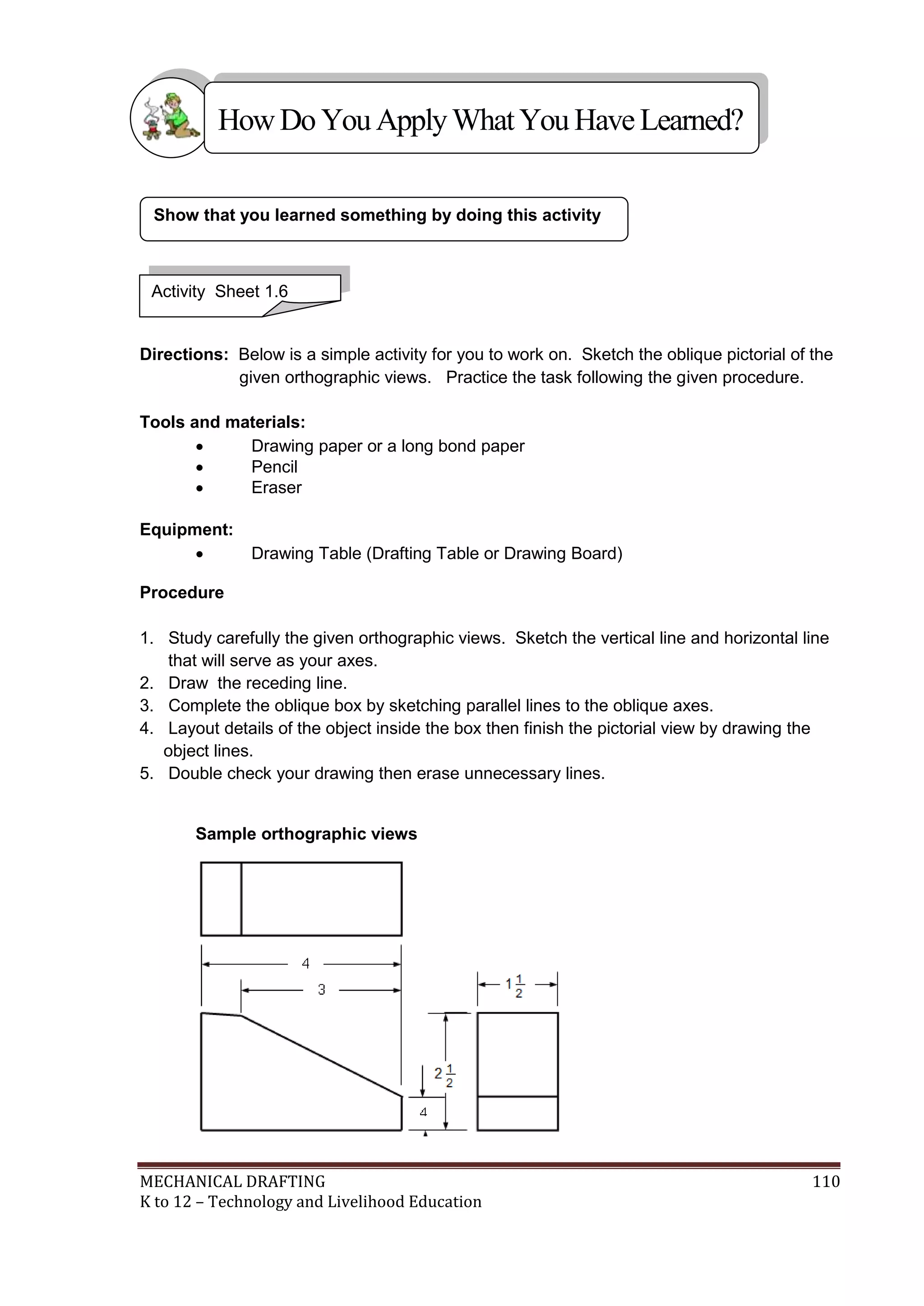 MECHANICAL DRAFTING 110
K to 12 – Technology and Livelihood Education
Directions: Below is a simple activity for you to work on. Sketch the oblique pictorial of the
given orthographic views. Practice the task following the given procedure.
Tools and materials:
 Drawing paper or a long bond paper
 Pencil
 Eraser
Equipment:
 Drawing Table (Drafting Table or Drawing Board)
Procedure
1. Study carefully the given orthographic views. Sketch the vertical line and horizontal line
that will serve as your axes.
2. Draw the receding line.
3. Complete the oblique box by sketching parallel lines to the oblique axes.
4. Layout details of the object inside the box then finish the pictorial view by drawing the
object lines.
5. Double check your drawing then erase unnecessary lines.
Sample orthographic views
Show that you learned something by doing this activity
Activity Sheet 1.6
HowDo YouApplyWhatYou HaveLearned?
 