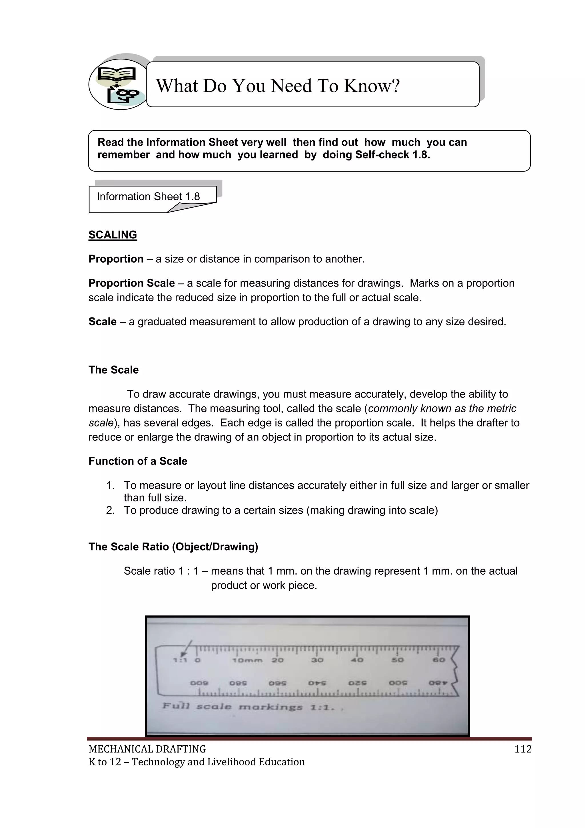 MECHANICAL DRAFTING 112
K to 12 – Technology and Livelihood Education
SCALING
Proportion – a size or distance in comparison to another.
Proportion Scale – a scale for measuring distances for drawings. Marks on a proportion
scale indicate the reduced size in proportion to the full or actual scale.
Scale – a graduated measurement to allow production of a drawing to any size desired.
The Scale
To draw accurate drawings, you must measure accurately, develop the ability to
measure distances. The measuring tool, called the scale (commonly known as the metric
scale), has several edges. Each edge is called the proportion scale. It helps the drafter to
reduce or enlarge the drawing of an object in proportion to its actual size.
Function of a Scale
1. To measure or layout line distances accurately either in full size and larger or smaller
than full size.
2. To produce drawing to a certain sizes (making drawing into scale)
The Scale Ratio (Object/Drawing)
Scale ratio 1 : 1 – means that 1 mm. on the drawing represent 1 mm. on the actual
product or work piece.
What Do You Need To Know?
Information Sheet 1.8
Read the Information Sheet very well then find out how much you can
remember and how much you learned by doing Self-check 1.8.
 