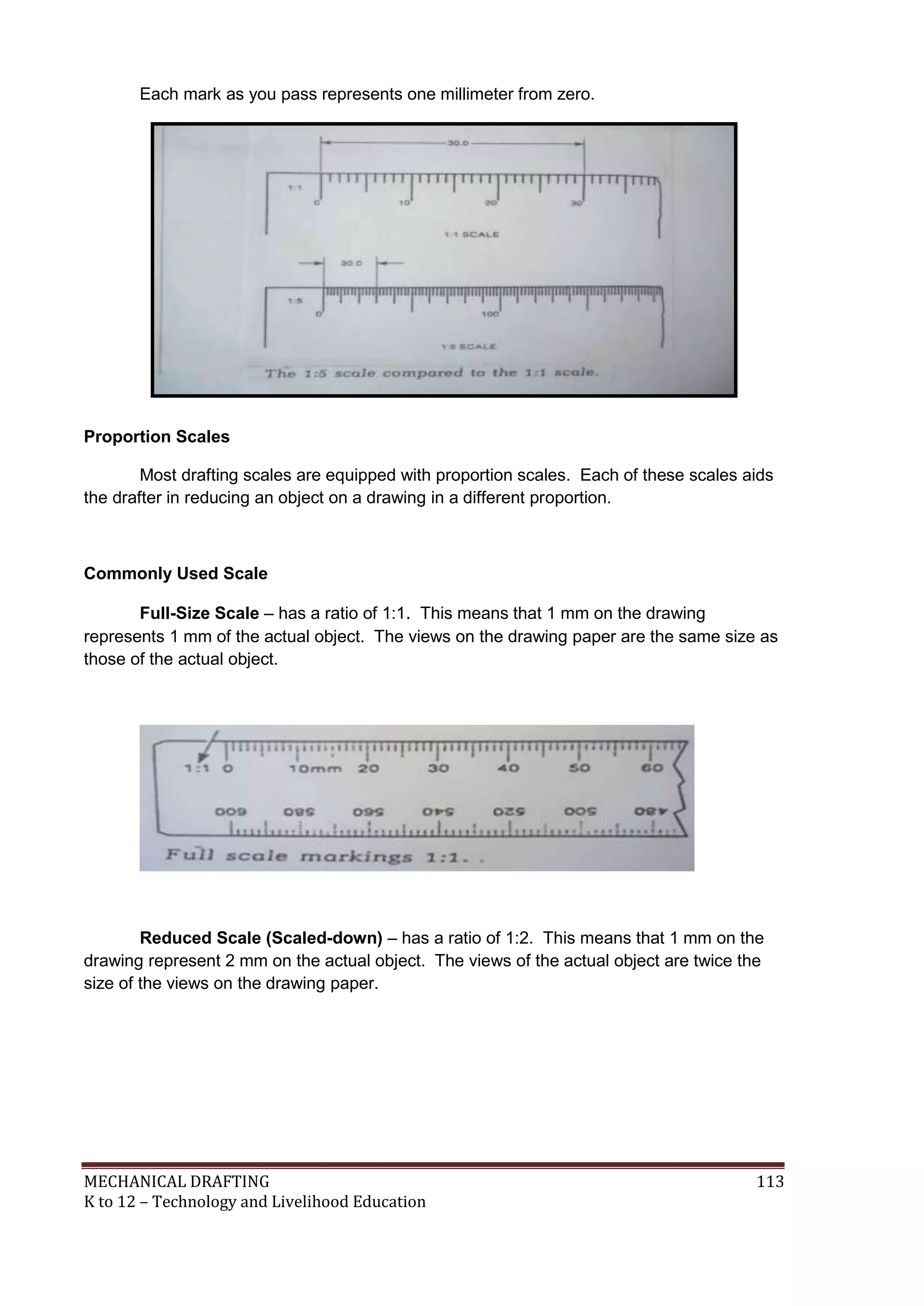 MECHANICAL DRAFTING 113
K to 12 – Technology and Livelihood Education
Each mark as you pass represents one millimeter from zero.
Proportion Scales
Most drafting scales are equipped with proportion scales. Each of these scales aids
the drafter in reducing an object on a drawing in a different proportion.
Commonly Used Scale
Full-Size Scale – has a ratio of 1:1. This means that 1 mm on the drawing
represents 1 mm of the actual object. The views on the drawing paper are the same size as
those of the actual object.
Reduced Scale (Scaled-down) – has a ratio of 1:2. This means that 1 mm on the
drawing represent 2 mm on the actual object. The views of the actual object are twice the
size of the views on the drawing paper.
 