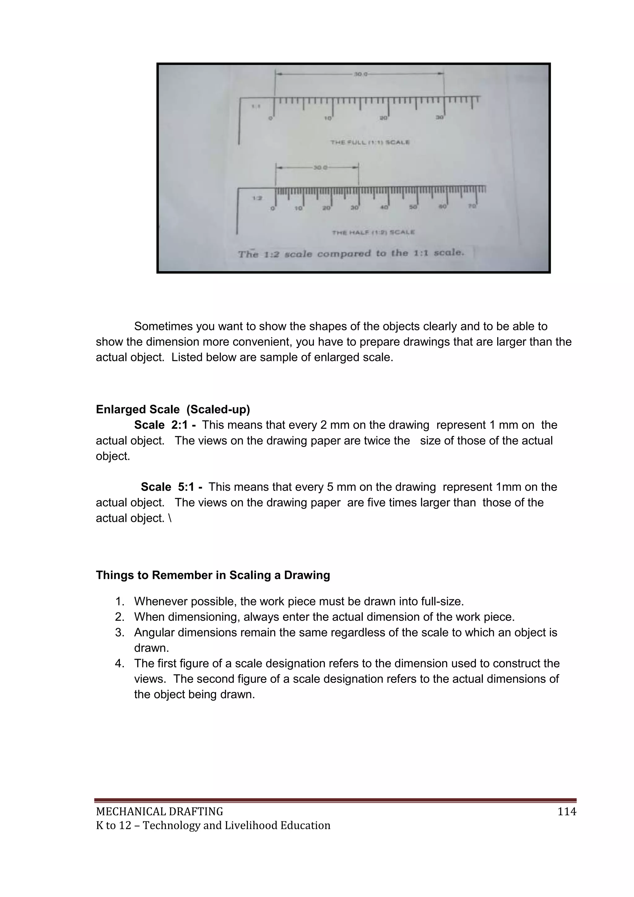 MECHANICAL DRAFTING 114
K to 12 – Technology and Livelihood Education
Sometimes you want to show the shapes of the objects clearly and to be able to
show the dimension more convenient, you have to prepare drawings that are larger than the
actual object. Listed below are sample of enlarged scale.
Enlarged Scale (Scaled-up)
Scale 2:1 - This means that every 2 mm on the drawing represent 1 mm on the
actual object. The views on the drawing paper are twice the size of those of the actual
object.
Scale 5:1 - This means that every 5 mm on the drawing represent 1mm on the
actual object. The views on the drawing paper are five times larger than those of the
actual object. 
Things to Remember in Scaling a Drawing
1. Whenever possible, the work piece must be drawn into full-size.
2. When dimensioning, always enter the actual dimension of the work piece.
3. Angular dimensions remain the same regardless of the scale to which an object is
drawn.
4. The first figure of a scale designation refers to the dimension used to construct the
views. The second figure of a scale designation refers to the actual dimensions of
the object being drawn.
 
