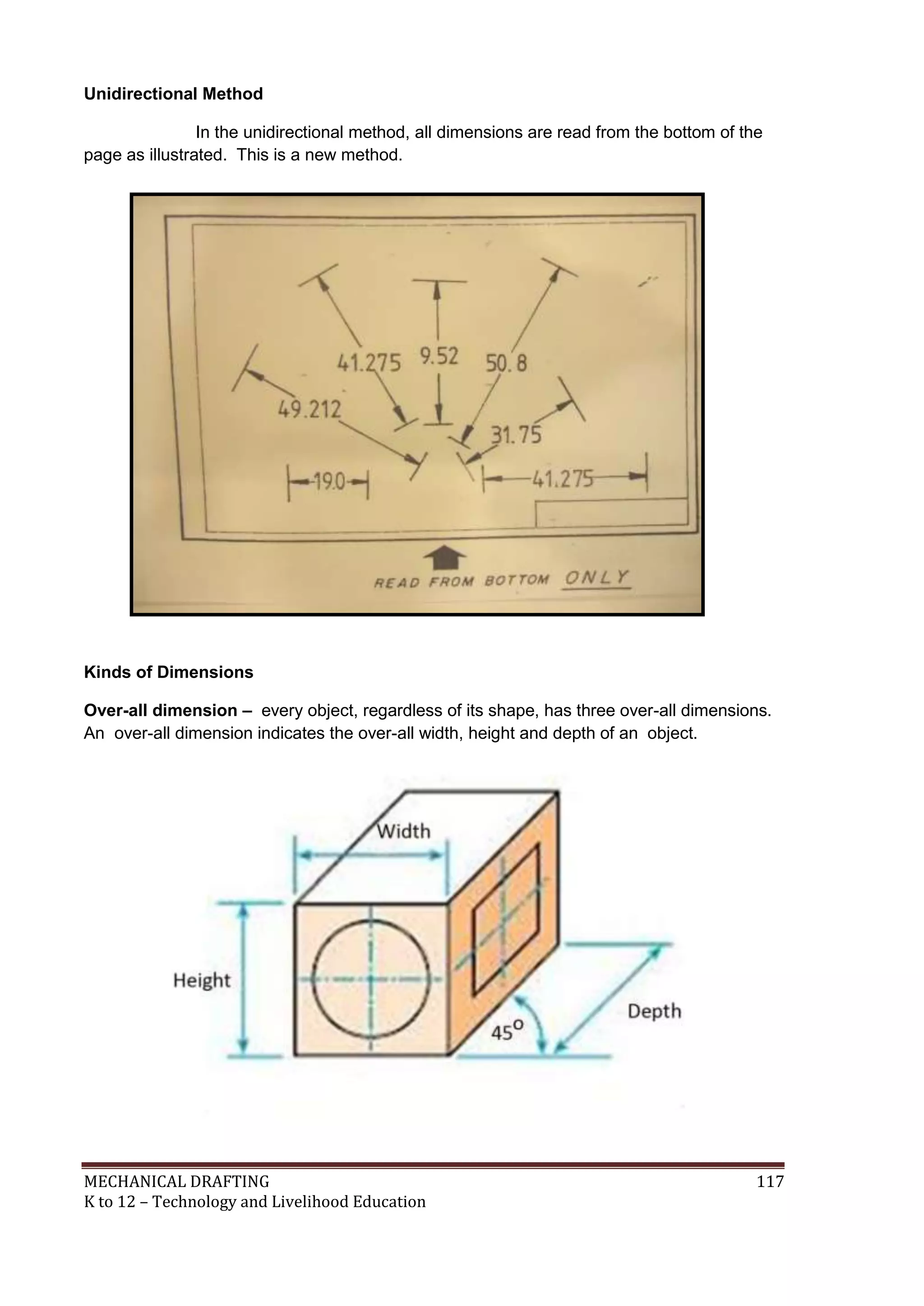 MECHANICAL DRAFTING 117
K to 12 – Technology and Livelihood Education
Unidirectional Method
In the unidirectional method, all dimensions are read from the bottom of the
page as illustrated. This is a new method.
Kinds of Dimensions
Over-all dimension – every object, regardless of its shape, has three over-all dimensions.
An over-all dimension indicates the over-all width, height and depth of an object.
 