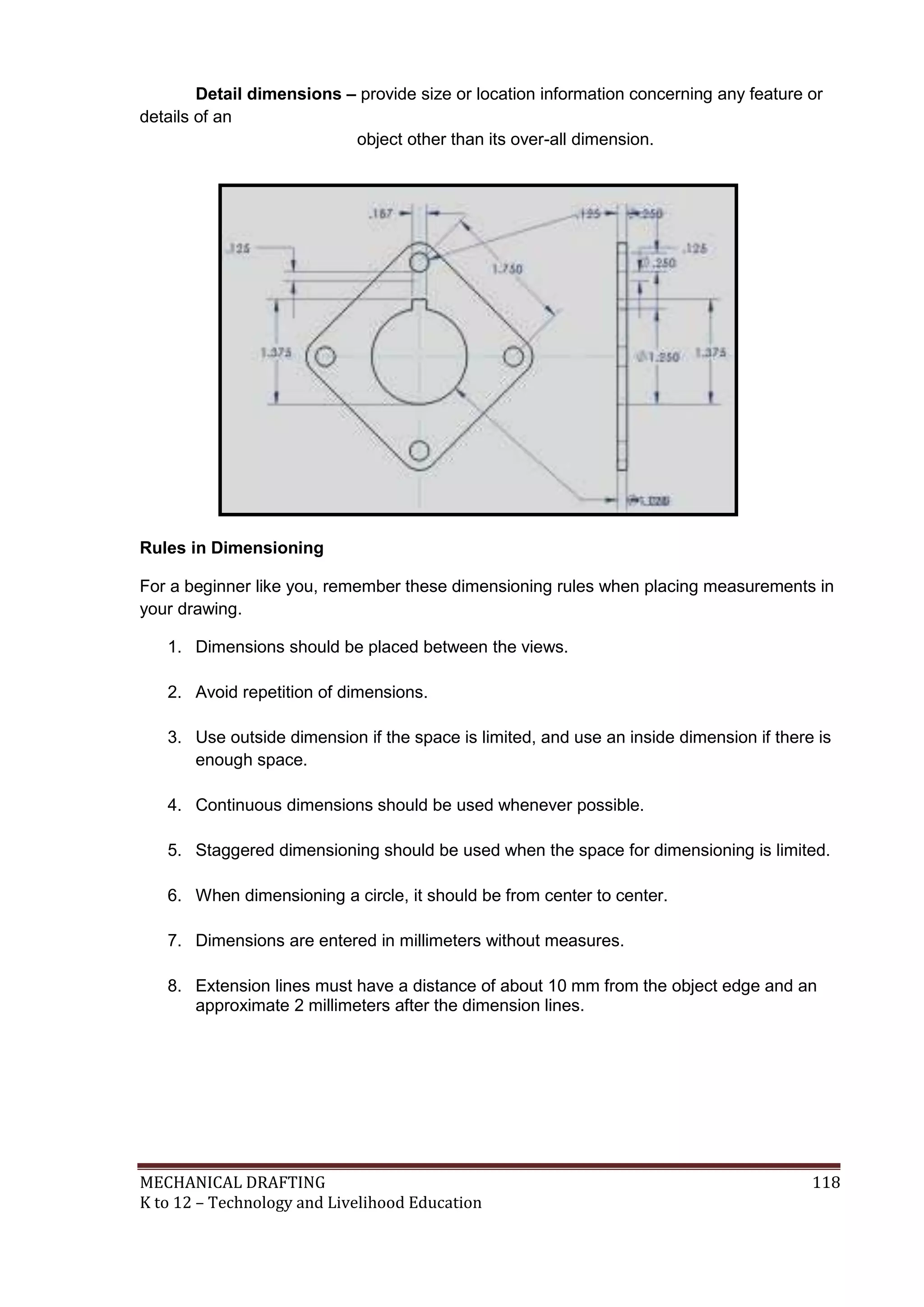 MECHANICAL DRAFTING 118
K to 12 – Technology and Livelihood Education
Detail dimensions – provide size or location information concerning any feature or
details of an
object other than its over-all dimension.
Rules in Dimensioning
For a beginner like you, remember these dimensioning rules when placing measurements in
your drawing.
1. Dimensions should be placed between the views.
2. Avoid repetition of dimensions.
3. Use outside dimension if the space is limited, and use an inside dimension if there is
enough space.
4. Continuous dimensions should be used whenever possible.
5. Staggered dimensioning should be used when the space for dimensioning is limited.
6. When dimensioning a circle, it should be from center to center.
7. Dimensions are entered in millimeters without measures.
8. Extension lines must have a distance of about 10 mm from the object edge and an
approximate 2 millimeters after the dimension lines.
 