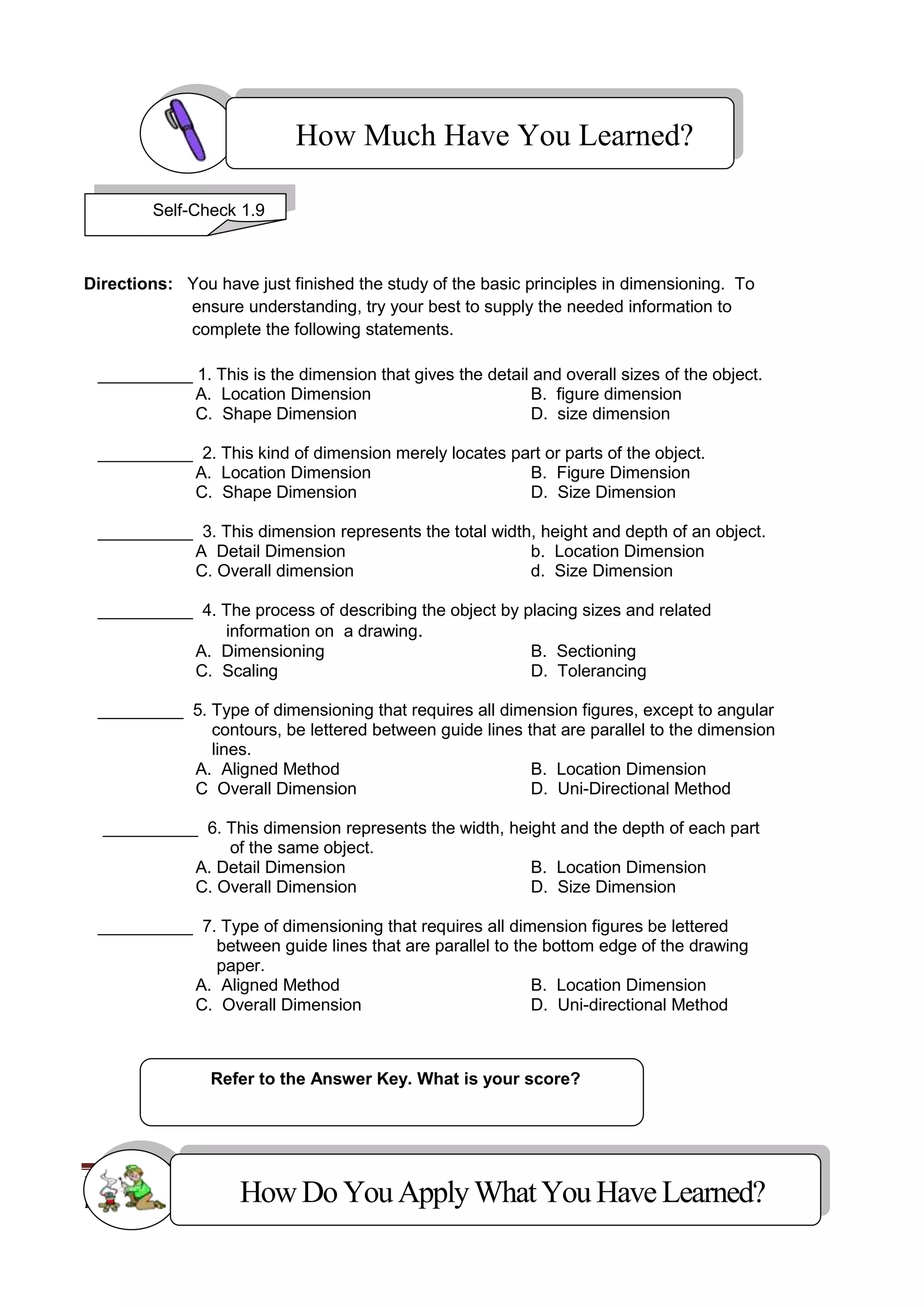 MECHANICAL DRAFTING 119
K to 12 – Technology and Livelihood Education
Directions: You have just finished the study of the basic principles in dimensioning. To
ensure understanding, try your best to supply the needed information to
complete the following statements.
__________ 1. This is the dimension that gives the detail and overall sizes of the object.
A. Location Dimension B. figure dimension
C. Shape Dimension D. size dimension
__________ 2. This kind of dimension merely locates part or parts of the object.
A. Location Dimension B. Figure Dimension
C. Shape Dimension D. Size Dimension
__________ 3. This dimension represents the total width, height and depth of an object.
A Detail Dimension b. Location Dimension
C. Overall dimension d. Size Dimension
__________ 4. The process of describing the object by placing sizes and related
information on a drawing.
A. Dimensioning B. Sectioning
C. Scaling D. Tolerancing
_________ 5. Type of dimensioning that requires all dimension figures, except to angular
contours, be lettered between guide lines that are parallel to the dimension
lines.
A. Aligned Method B. Location Dimension
C Overall Dimension D. Uni-Directional Method
__________ 6. This dimension represents the width, height and the depth of each part
of the same object.
A. Detail Dimension B. Location Dimension
C. Overall Dimension D. Size Dimension
__________ 7. Type of dimensioning that requires all dimension figures be lettered
between guide lines that are parallel to the bottom edge of the drawing
paper.
A. Aligned Method B. Location Dimension
C. Overall Dimension D. Uni-directional Method
Refer to the Answer Key. What is your score?
How Much Have You Learned?
Self-Check 1.9
HowDo YouApplyWhatYou HaveLearned?
 