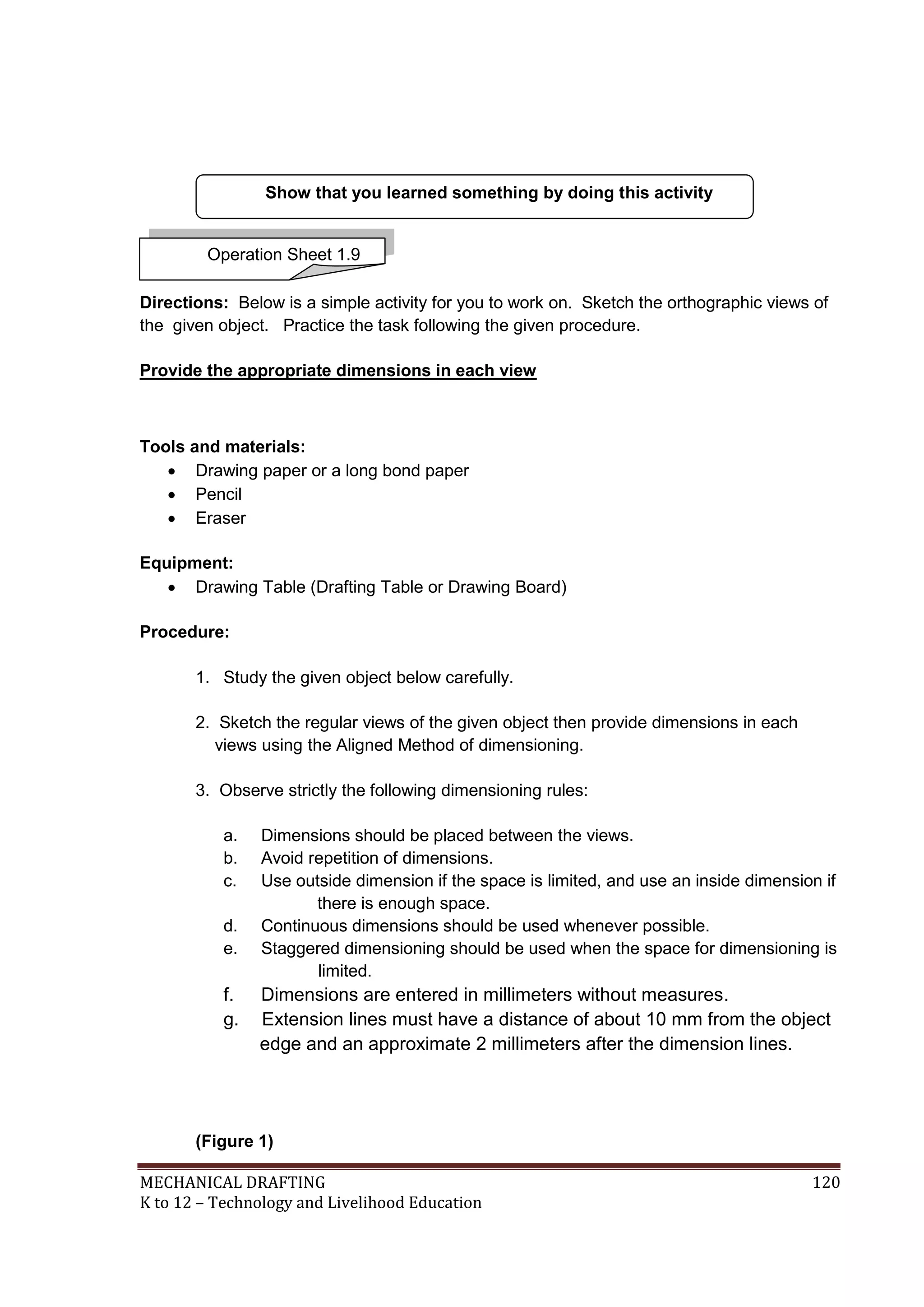 MECHANICAL DRAFTING 120
K to 12 – Technology and Livelihood Education
Directions: Below is a simple activity for you to work on. Sketch the orthographic views of
the given object. Practice the task following the given procedure.
Provide the appropriate dimensions in each view
Tools and materials:
 Drawing paper or a long bond paper
 Pencil
 Eraser
Equipment:
 Drawing Table (Drafting Table or Drawing Board)
Procedure:
1. Study the given object below carefully.
2. Sketch the regular views of the given object then provide dimensions in each
views using the Aligned Method of dimensioning.
3. Observe strictly the following dimensioning rules:
a. Dimensions should be placed between the views.
b. Avoid repetition of dimensions.
c. Use outside dimension if the space is limited, and use an inside dimension if
there is enough space.
d. Continuous dimensions should be used whenever possible.
e. Staggered dimensioning should be used when the space for dimensioning is
limited.
f. Dimensions are entered in millimeters without measures.
g. Extension lines must have a distance of about 10 mm from the object
edge and an approximate 2 millimeters after the dimension lines.
(Figure 1)
Show that you learned something by doing this activity
Operation Sheet 1.9
 