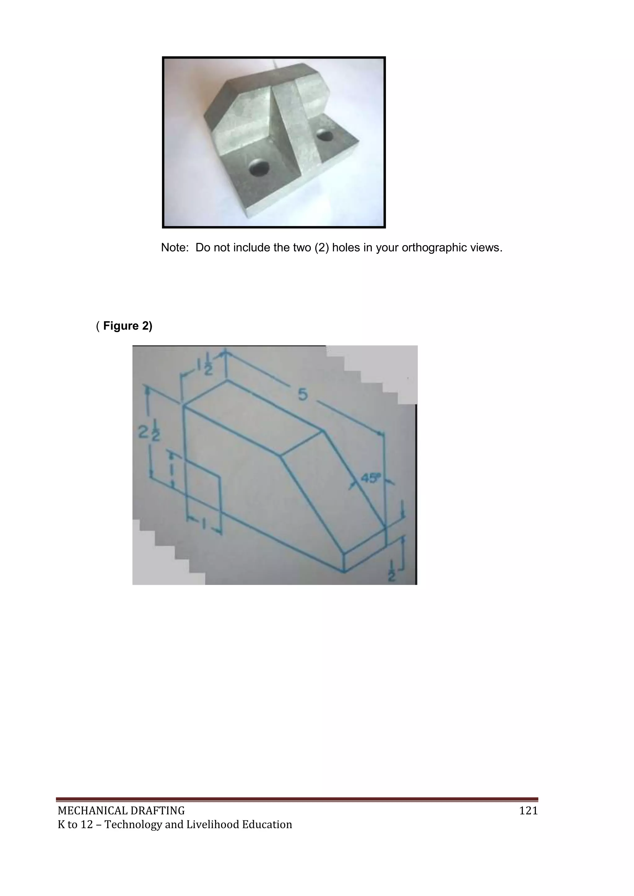 MECHANICAL DRAFTING 121
K to 12 – Technology and Livelihood Education
Note: Do not include the two (2) holes in your orthographic views.
( Figure 2)
 