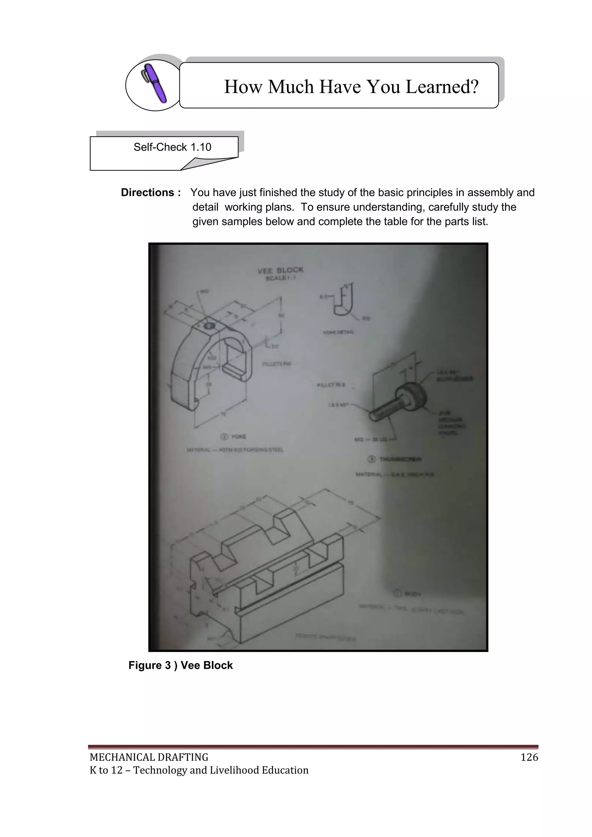 MECHANICAL DRAFTING 126
K to 12 – Technology and Livelihood Education
Directions : You have just finished the study of the basic principles in assembly and
detail working plans. To ensure understanding, carefully study the
given samples below and complete the table for the parts list.
Figure 3 ) Vee Block
How Much Have You Learned?
Self-Check 1.10
 