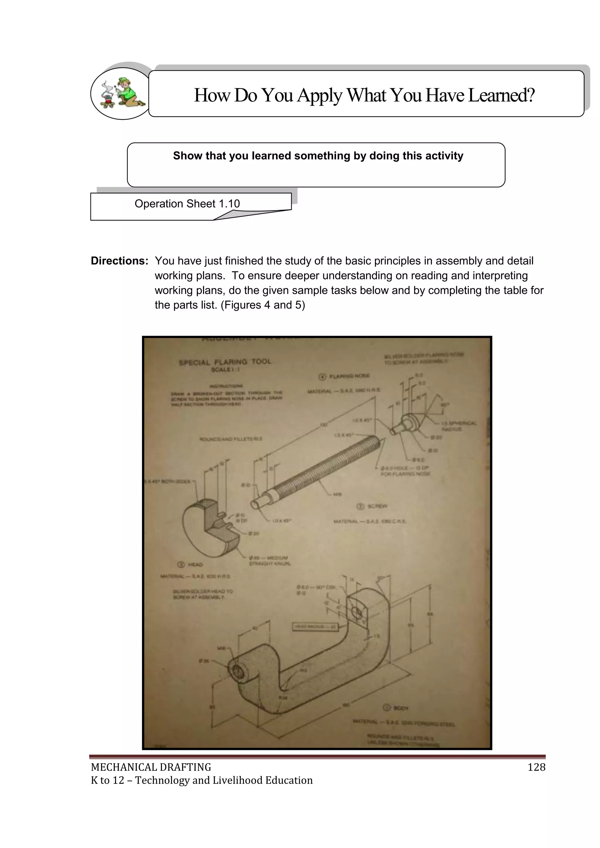 MECHANICAL DRAFTING 128
K to 12 – Technology and Livelihood Education
Directions: You have just finished the study of the basic principles in assembly and detail
working plans. To ensure deeper understanding on reading and interpreting
working plans, do the given sample tasks below and by completing the table for
the parts list. (Figures 4 and 5)
Show that you learned something by doing this activity
Operation Sheet 1.10
HowDo YouApplyWhatYou HaveLearned?
 