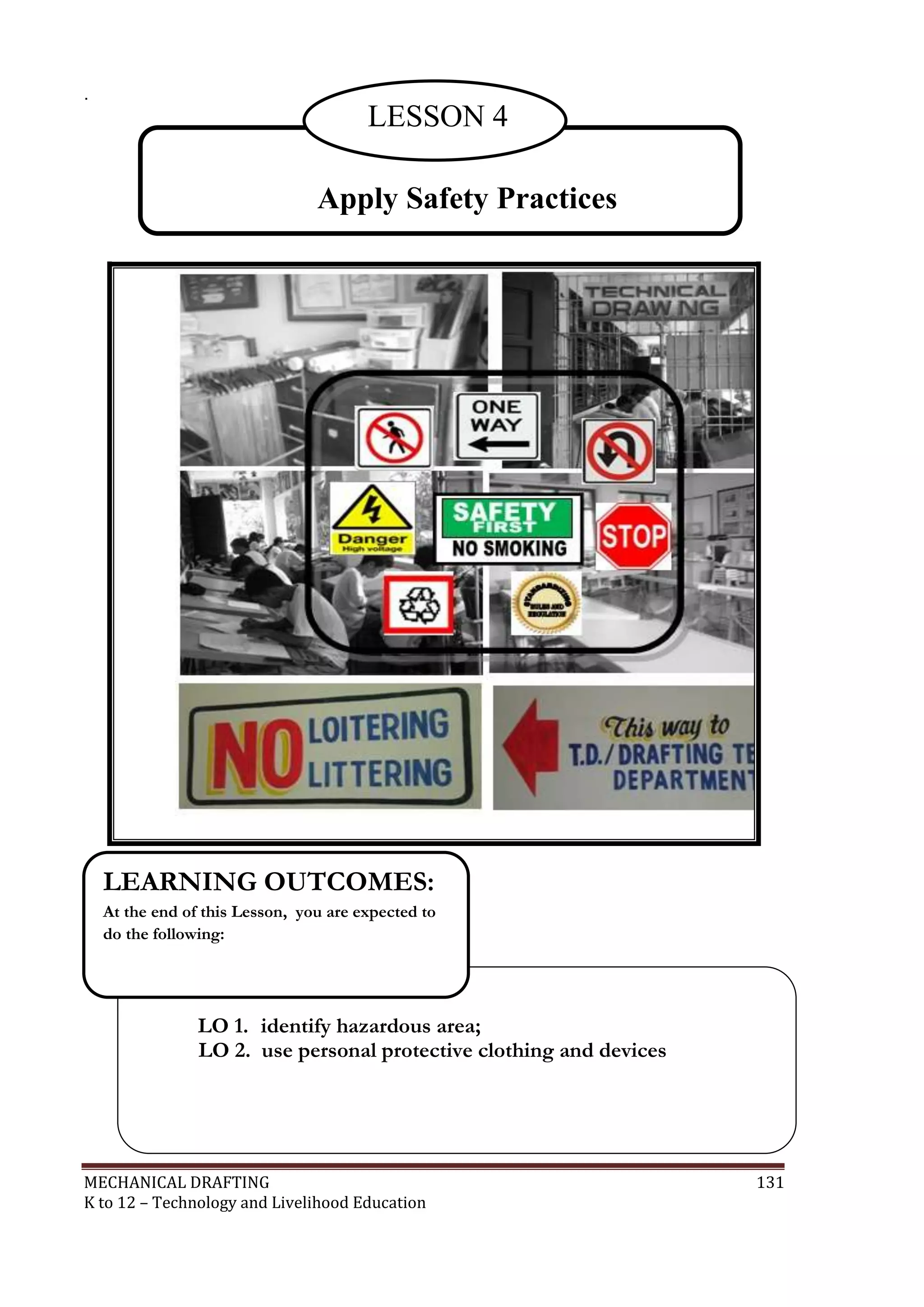 MECHANICAL DRAFTING 131
K to 12 – Technology and Livelihood Education
.
Apply Safety Practices
LESSON 4
LESSO
N 4
LO 1. identify hazardous area;
LO 2. use personal protective clothing and devices
LEARNING OUTCOMES:
At the end of this Lesson, you are expected to
do the following:
 