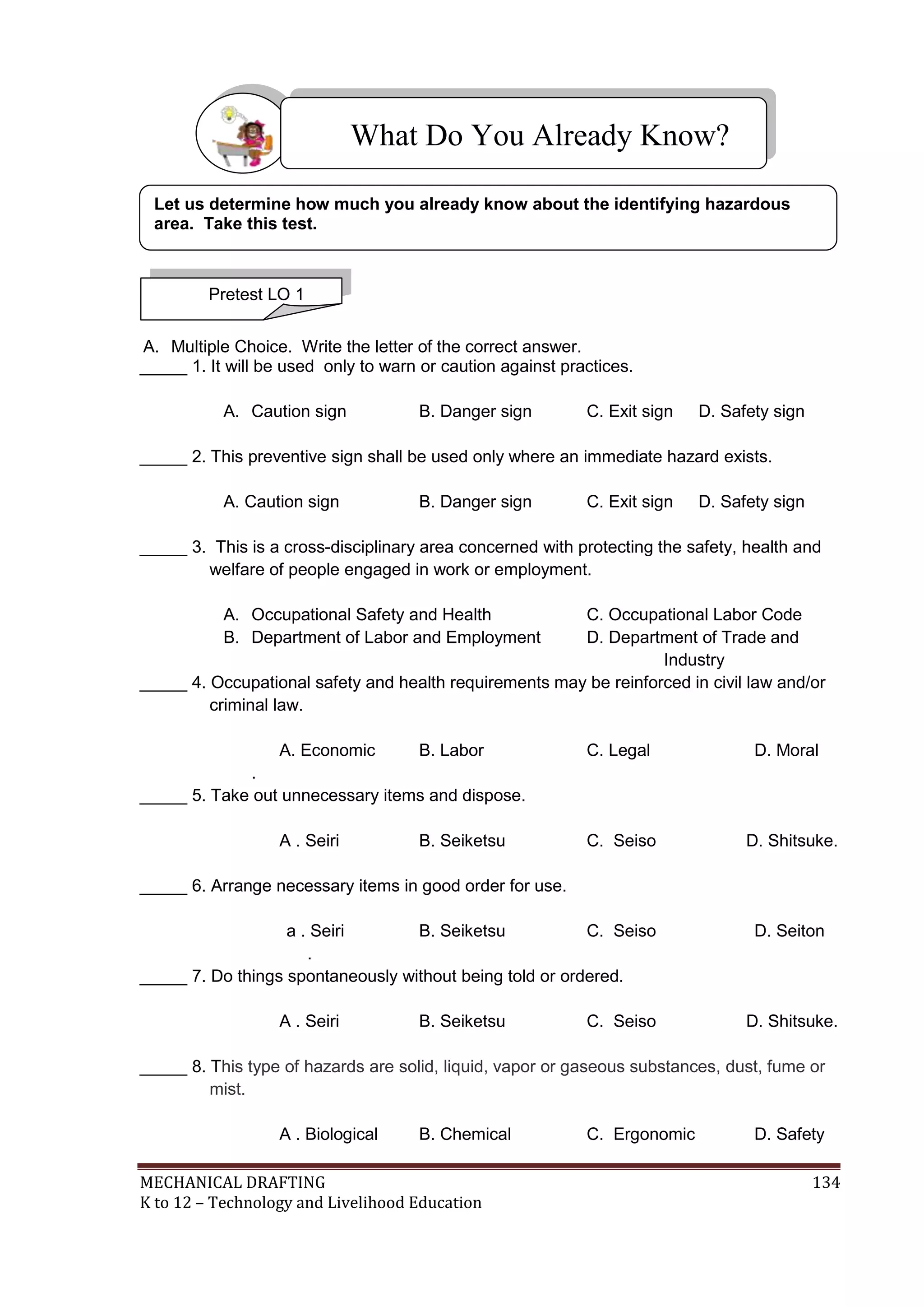MECHANICAL DRAFTING 134
K to 12 – Technology and Livelihood Education
A. Multiple Choice. Write the letter of the correct answer.
_____ 1. It will be used only to warn or caution against practices.
A. Caution sign B. Danger sign C. Exit sign D. Safety sign
_____ 2. This preventive sign shall be used only where an immediate hazard exists.
A. Caution sign B. Danger sign C. Exit sign D. Safety sign
_____ 3. This is a cross-disciplinary area concerned with protecting the safety, health and
welfare of people engaged in work or employment.
A. Occupational Safety and Health C. Occupational Labor Code
B. Department of Labor and Employment D. Department of Trade and
Industry
_____ 4. Occupational safety and health requirements may be reinforced in civil law and/or
criminal law.
A. Economic B. Labor C. Legal D. Moral
.
_____ 5. Take out unnecessary items and dispose.
A . Seiri B. Seiketsu C. Seiso D. Shitsuke.
_____ 6. Arrange necessary items in good order for use.
a . Seiri B. Seiketsu C. Seiso D. Seiton
.
_____ 7. Do things spontaneously without being told or ordered.
A . Seiri B. Seiketsu C. Seiso D. Shitsuke.
_____ 8. This type of hazards are solid, liquid, vapor or gaseous substances, dust, fume or
mist.
A . Biological B. Chemical C. Ergonomic D. Safety
What Do You Already Know?
Pretest LO 1
Let us determine how much you already know about the identifying hazardous
area. Take this test.
 