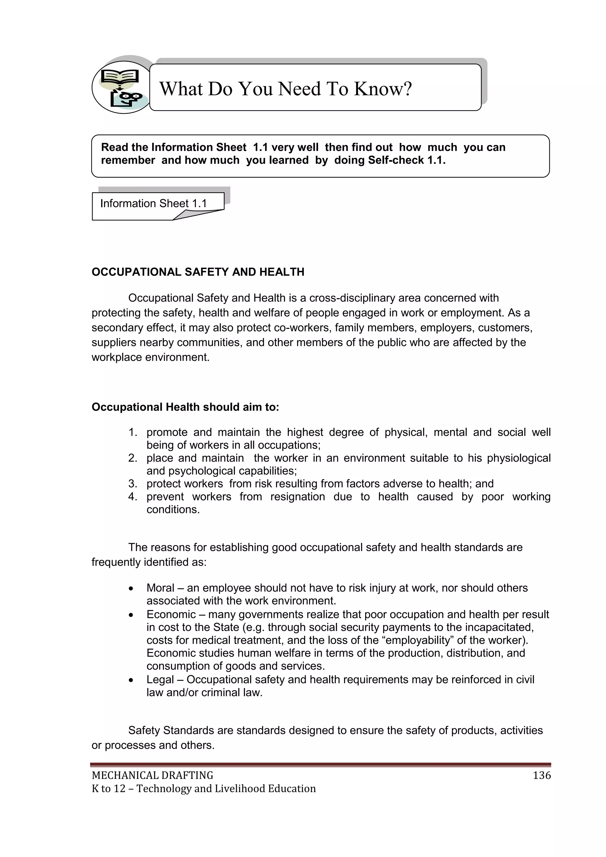 MECHANICAL DRAFTING 136
K to 12 – Technology and Livelihood Education
OCCUPATIONAL SAFETY AND HEALTH
Occupational Safety and Health is a cross-disciplinary area concerned with
protecting the safety, health and welfare of people engaged in work or employment. As a
secondary effect, it may also protect co-workers, family members, employers, customers,
suppliers nearby communities, and other members of the public who are affected by the
workplace environment.
Occupational Health should aim to:
1. promote and maintain the highest degree of physical, mental and social well
being of workers in all occupations;
2. place and maintain the worker in an environment suitable to his physiological
and psychological capabilities;
3. protect workers from risk resulting from factors adverse to health; and
4. prevent workers from resignation due to health caused by poor working
conditions.
The reasons for establishing good occupational safety and health standards are
frequently identified as:
 Moral – an employee should not have to risk injury at work, nor should others
associated with the work environment.
 Economic – many governments realize that poor occupation and health per result
in cost to the State (e.g. through social security payments to the incapacitated,
costs for medical treatment, and the loss of the “employability” of the worker).
Economic studies human welfare in terms of the production, distribution, and
consumption of goods and services.
 Legal – Occupational safety and health requirements may be reinforced in civil
law and/or criminal law.
Safety Standards are standards designed to ensure the safety of products, activities
or processes and others.
What Do You Need To Know?
Information Sheet 1.1
Read the Information Sheet 1.1 very well then find out how much you can
remember and how much you learned by doing Self-check 1.1.
 