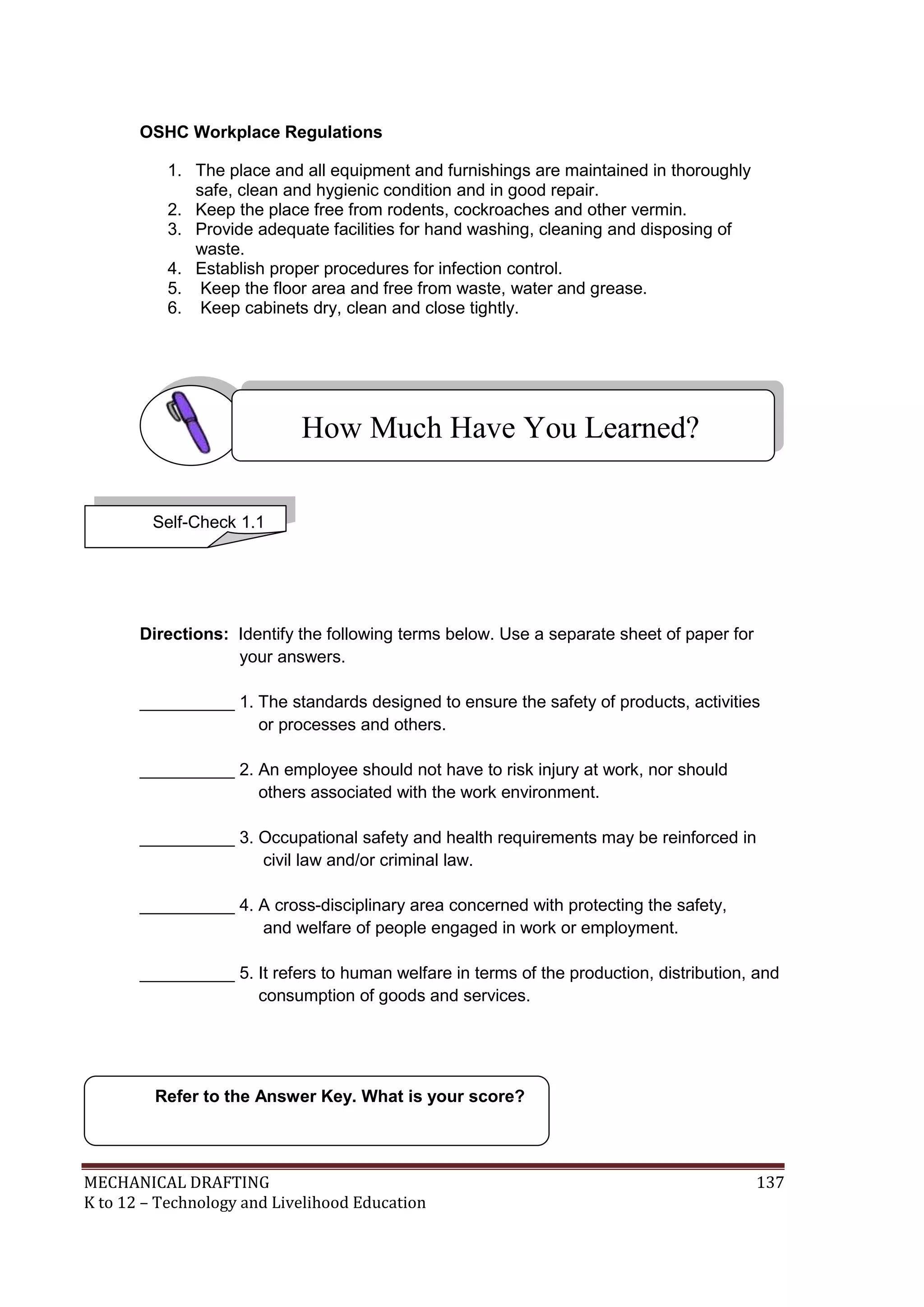 MECHANICAL DRAFTING 137
K to 12 – Technology and Livelihood Education
OSHC Workplace Regulations
1. The place and all equipment and furnishings are maintained in thoroughly
safe, clean and hygienic condition and in good repair.
2. Keep the place free from rodents, cockroaches and other vermin.
3. Provide adequate facilities for hand washing, cleaning and disposing of
waste.
4. Establish proper procedures for infection control.
5. Keep the floor area and free from waste, water and grease.
6. Keep cabinets dry, clean and close tightly.
Directions: Identify the following terms below. Use a separate sheet of paper for
your answers.
__________ 1. The standards designed to ensure the safety of products, activities
or processes and others.
__________ 2. An employee should not have to risk injury at work, nor should
others associated with the work environment.
__________ 3. Occupational safety and health requirements may be reinforced in
civil law and/or criminal law.
__________ 4. A cross-disciplinary area concerned with protecting the safety,
and welfare of people engaged in work or employment.
__________ 5. It refers to human welfare in terms of the production, distribution, and
consumption of goods and services.
Refer to the Answer Key. What is your score?
How Much Have You Learned?
Self-Check 1.1
 