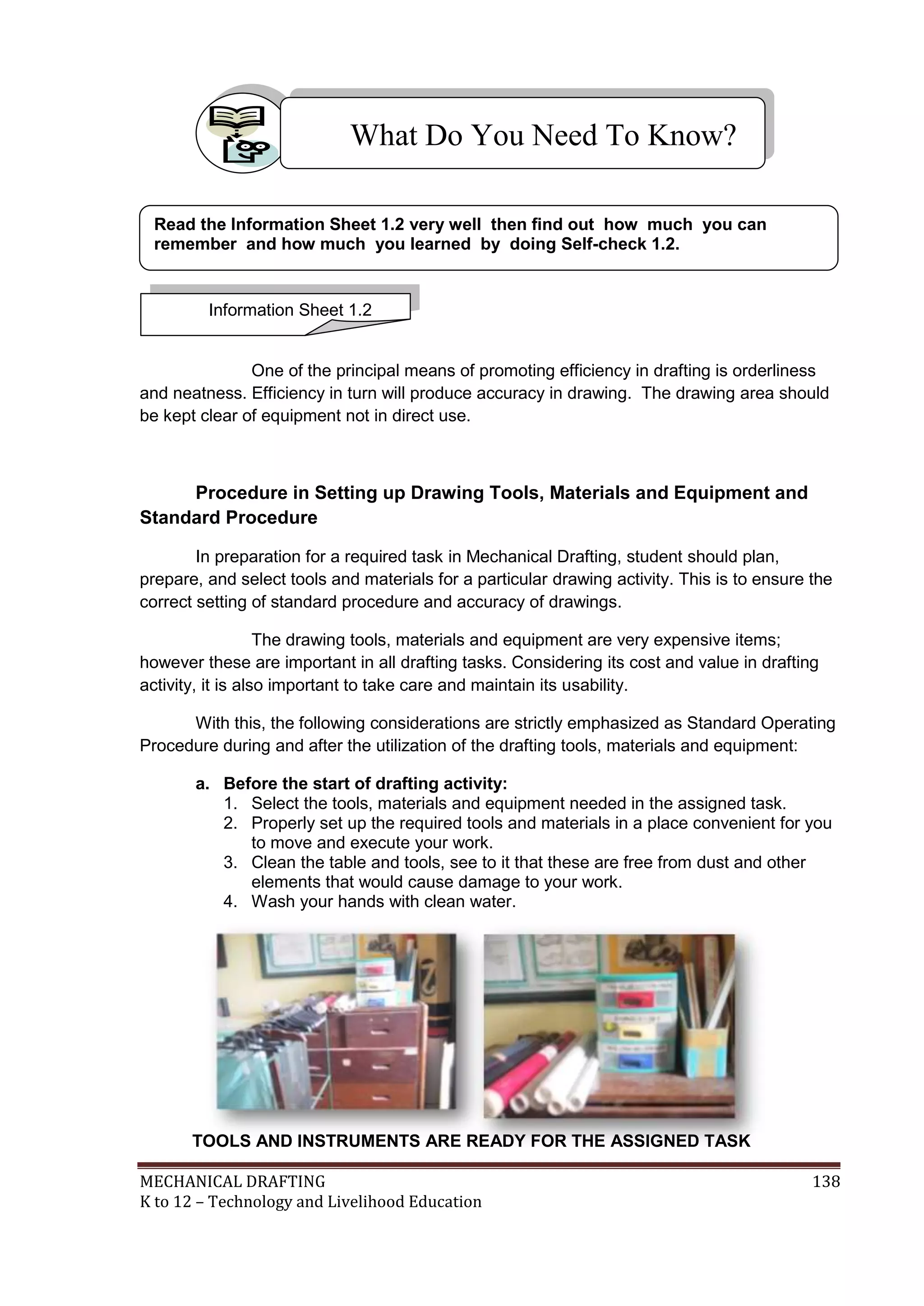 MECHANICAL DRAFTING 138
K to 12 – Technology and Livelihood Education
One of the principal means of promoting efficiency in drafting is orderliness
and neatness. Efficiency in turn will produce accuracy in drawing. The drawing area should
be kept clear of equipment not in direct use.
Procedure in Setting up Drawing Tools, Materials and Equipment and
Standard Procedure
In preparation for a required task in Mechanical Drafting, student should plan,
prepare, and select tools and materials for a particular drawing activity. This is to ensure the
correct setting of standard procedure and accuracy of drawings.
The drawing tools, materials and equipment are very expensive items;
however these are important in all drafting tasks. Considering its cost and value in drafting
activity, it is also important to take care and maintain its usability.
With this, the following considerations are strictly emphasized as Standard Operating
Procedure during and after the utilization of the drafting tools, materials and equipment:
a. Before the start of drafting activity:
1. Select the tools, materials and equipment needed in the assigned task.
2. Properly set up the required tools and materials in a place convenient for you
to move and execute your work.
3. Clean the table and tools, see to it that these are free from dust and other
elements that would cause damage to your work.
4. Wash your hands with clean water.
What Do You Need To Know?
Information Sheet 1.2
Read the Information Sheet 1.2 very well then find out how much you can
remember and how much you learned by doing Self-check 1.2.
TOOLS AND INSTRUMENTS ARE READY FOR THE ASSIGNED TASK
 