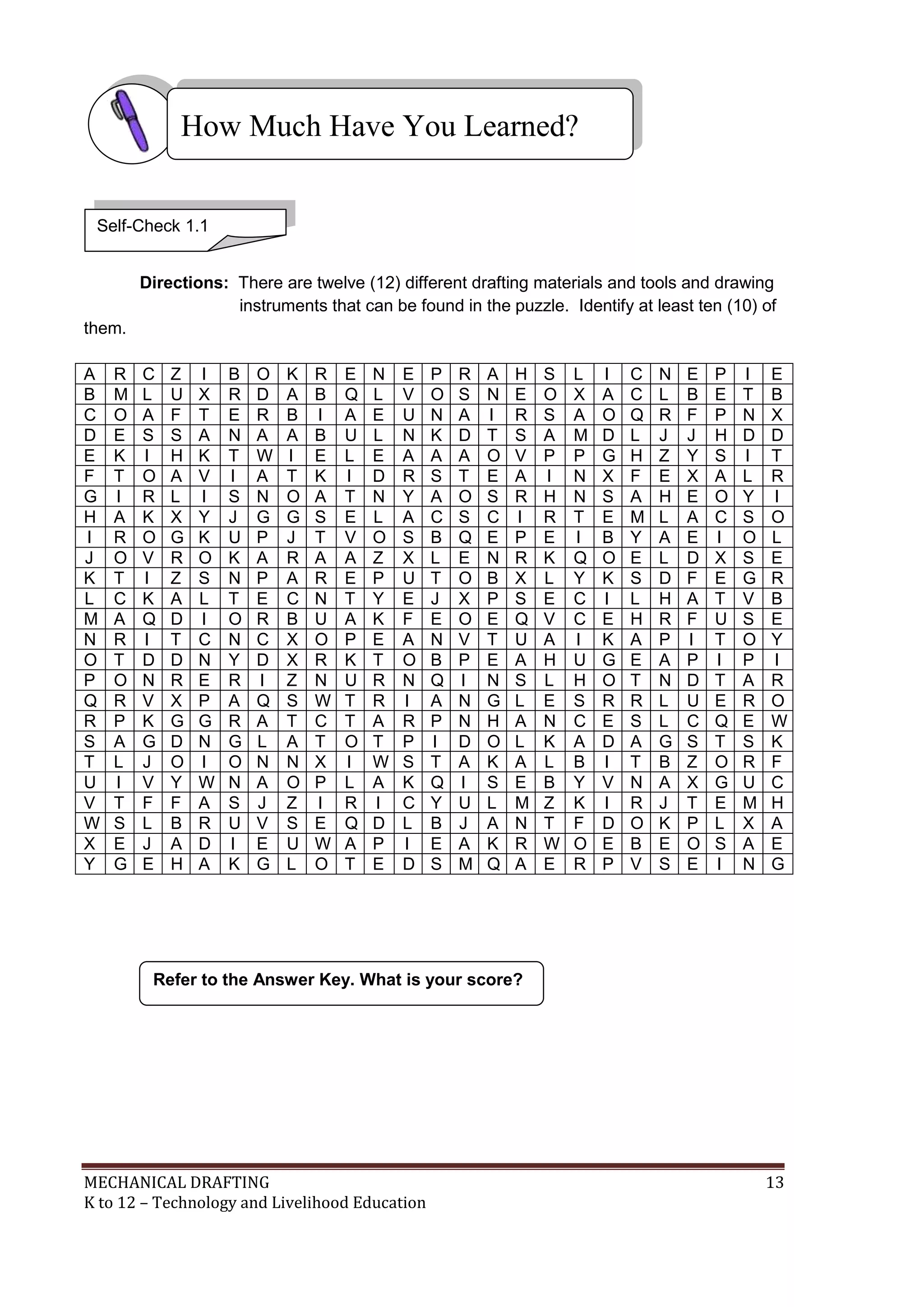 MECHANICAL DRAFTING 13
K to 12 – Technology and Livelihood Education
Directions: There are twelve (12) different drafting materials and tools and drawing
instruments that can be found in the puzzle. Identify at least ten (10) of
them.
A R C Z I B O K R E N E P R A H S L I C N E P I E
B M L U X R D A B Q L V O S N E O X A C L B E T B
C O A F T E R B I A E U N A I R S A O Q R F P N X
D E S S A N A A B U L N K D T S A M D L J J H D D
E K I H K T W I E L E A A A O V P P G H Z Y S I T
F T O A V I A T K I D R S T E A I N X F E X A L R
G I R L I S N O A T N Y A O S R H N S A H E O Y I
H A K X Y J G G S E L A C S C I R T E M L A C S O
I R O G K U P J T V O S B Q E P E I B Y A E I O L
J O V R O K A R A A Z X L E N R K Q O E L D X S E
K T I Z S N P A R E P U T O B X L Y K S D F E G R
L C K A L T E C N T Y E J X P S E C I L H A T V B
M A Q D I O R B U A K F E O E Q V C E H R F U S E
N R I T C N C X O P E A N V T U A I K A P I T O Y
O T D D N Y D X R K T O B P E A H U G E A P I P I
P O N R E R I Z N U R N Q I N S L H O T N D T A R
Q R V X P A Q S W T R I A N G L E S R R L U E R O
R P K G G R A T C T A R P N H A N C E S L C Q E W
S A G D N G L A T O T P I D O L K A D A G S T S K
T L J O I O N N X I W S T A K A L B I T B Z O R F
U I V Y W N A O P L A K Q I S E B Y V N A X G U C
V T F F A S J Z I R I C Y U L M Z K I R J T E M H
W S L B R U V S E Q D L B J A N T F D O K P L X A
X E J A D I E U W A P I E A K R W O E B E O S A E
Y G E H A K G L O T E D S M Q A E R P V S E I N G
Refer to the Answer Key. What is your score?
How Much Have You Learned?
Self-Check 1.1
 