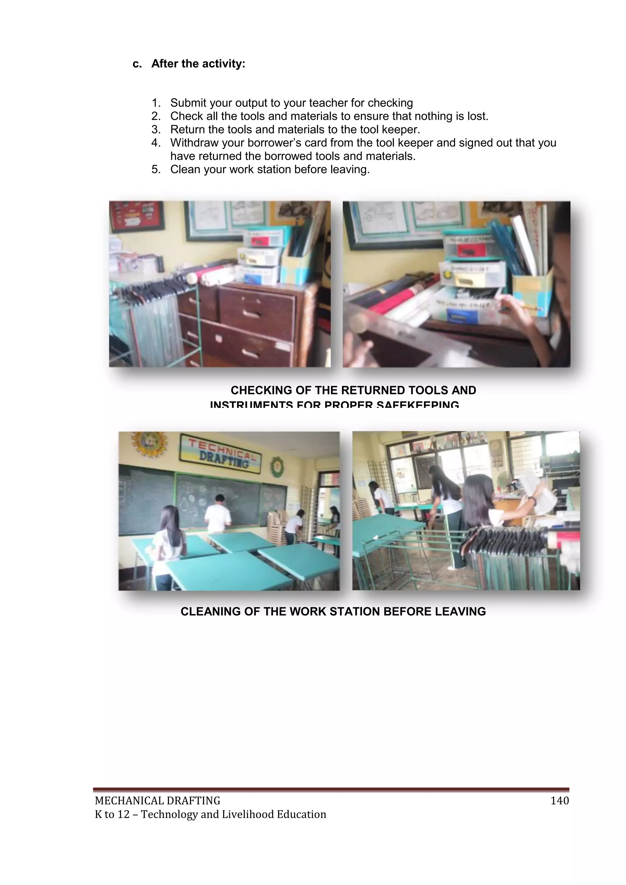 MECHANICAL DRAFTING 140
K to 12 – Technology and Livelihood Education
c. After the activity:
1. Submit your output to your teacher for checking
2. Check all the tools and materials to ensure that nothing is lost.
3. Return the tools and materials to the tool keeper.
4. Withdraw your borrower’s card from the tool keeper and signed out that you
have returned the borrowed tools and materials.
5. Clean your work station before leaving.
CHECKING OF THE RETURNED TOOLS AND
INSTRUMENTS FOR PROPER SAFEKEEPING
CLEANING OF THE WORK STATION BEFORE LEAVING
 