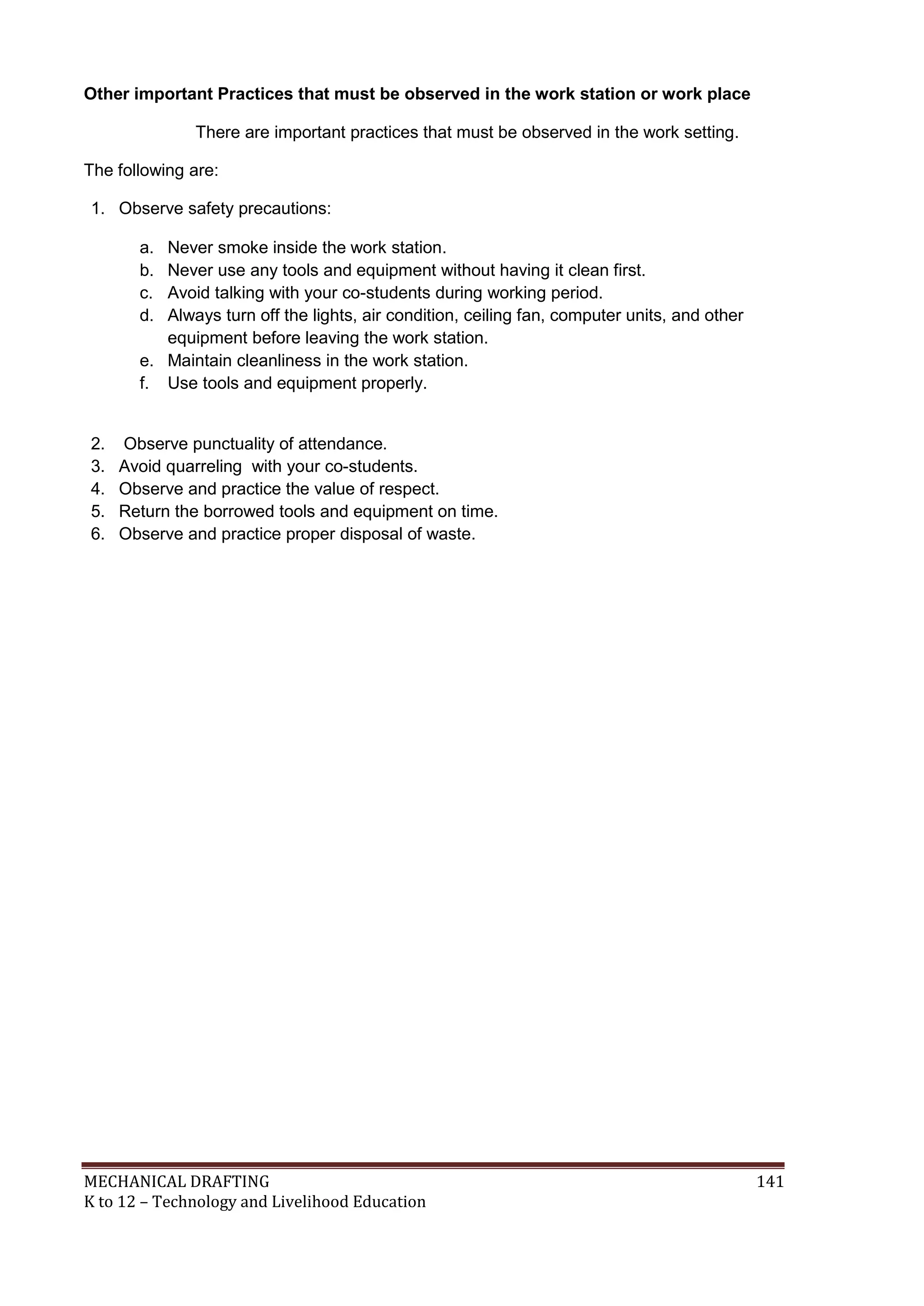 MECHANICAL DRAFTING 141
K to 12 – Technology and Livelihood Education
Other important Practices that must be observed in the work station or work place
There are important practices that must be observed in the work setting.
The following are:
1. Observe safety precautions:
a. Never smoke inside the work station.
b. Never use any tools and equipment without having it clean first.
c. Avoid talking with your co-students during working period.
d. Always turn off the lights, air condition, ceiling fan, computer units, and other
equipment before leaving the work station.
e. Maintain cleanliness in the work station.
f. Use tools and equipment properly.
2. Observe punctuality of attendance.
3. Avoid quarreling with your co-students.
4. Observe and practice the value of respect.
5. Return the borrowed tools and equipment on time.
6. Observe and practice proper disposal of waste.
 