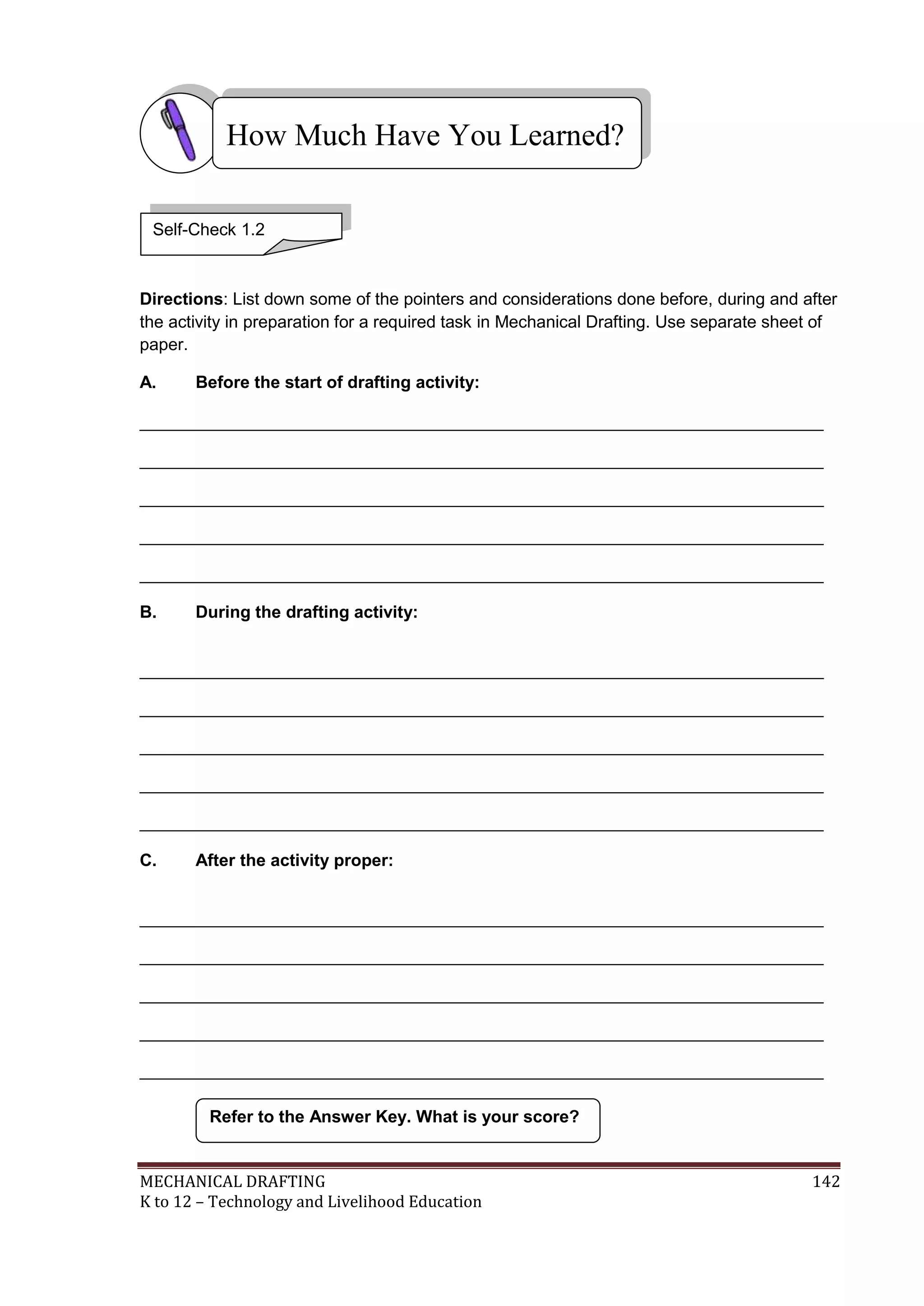 MECHANICAL DRAFTING 142
K to 12 – Technology and Livelihood Education
Directions: List down some of the pointers and considerations done before, during and after
the activity in preparation for a required task in Mechanical Drafting. Use separate sheet of
paper.
A. Before the start of drafting activity:
________________________________________________________________________
________________________________________________________________________
________________________________________________________________________
________________________________________________________________________
________________________________________________________________________
B. During the drafting activity:
________________________________________________________________________
________________________________________________________________________
________________________________________________________________________
________________________________________________________________________
________________________________________________________________________
C. After the activity proper:
________________________________________________________________________
________________________________________________________________________
________________________________________________________________________
________________________________________________________________________
________________________________________________________________________
Refer to the Answer Key. What is your score?
How Much Have You Learned?
Self-Check 1.2
 