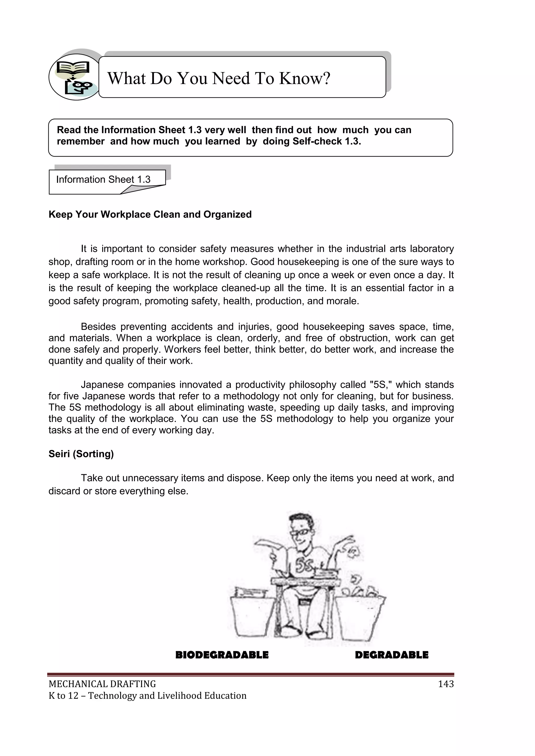MECHANICAL DRAFTING 143
K to 12 – Technology and Livelihood Education
Keep Your Workplace Clean and Organized
It is important to consider safety measures whether in the industrial arts laboratory
shop, drafting room or in the home workshop. Good housekeeping is one of the sure ways to
keep a safe workplace. It is not the result of cleaning up once a week or even once a day. It
is the result of keeping the workplace cleaned-up all the time. It is an essential factor in a
good safety program, promoting safety, health, production, and morale.
Besides preventing accidents and injuries, good housekeeping saves space, time,
and materials. When a workplace is clean, orderly, and free of obstruction, work can get
done safely and properly. Workers feel better, think better, do better work, and increase the
quantity and quality of their work.
Japanese companies innovated a productivity philosophy called "5S," which stands
for five Japanese words that refer to a methodology not only for cleaning, but for business.
The 5S methodology is all about eliminating waste, speeding up daily tasks, and improving
the quality of the workplace. You can use the 5S methodology to help you organize your
tasks at the end of every working day.
Seiri (Sorting)
Take out unnecessary items and dispose. Keep only the items you need at work, and
discard or store everything else.
What Do You Need To Know?
BIODEGRADABLE DEGRADABLE
Information Sheet 1.3
Read the Information Sheet 1.3 very well then find out how much you can
remember and how much you learned by doing Self-check 1.3.
 