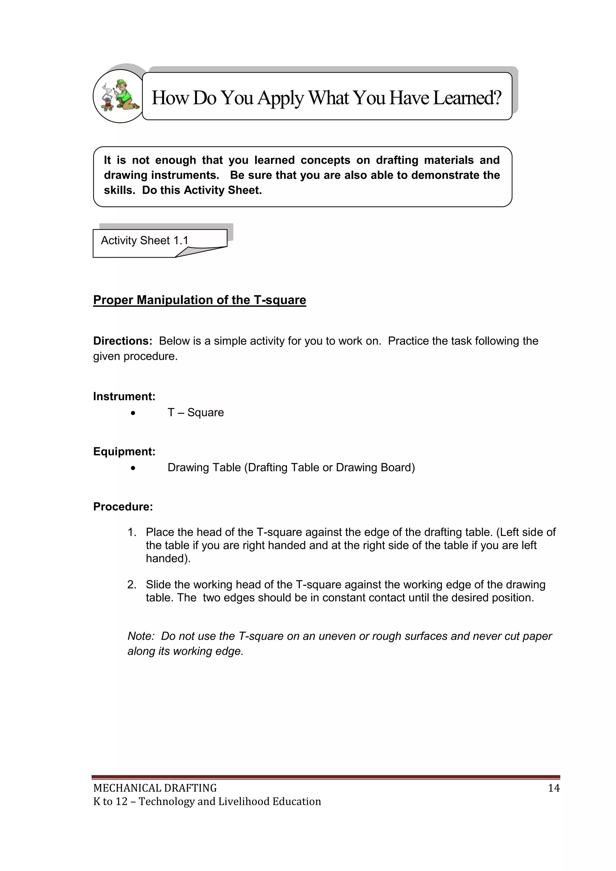 MECHANICAL DRAFTING 14
K to 12 – Technology and Livelihood Education
Proper Manipulation of the T-square
Directions: Below is a simple activity for you to work on. Practice the task following the
given procedure.
Instrument:
 T – Square
Equipment:
 Drawing Table (Drafting Table or Drawing Board)
Procedure:
1. Place the head of the T-square against the edge of the drafting table. (Left side of
the table if you are right handed and at the right side of the table if you are left
handed).
2. Slide the working head of the T-square against the working edge of the drawing
table. The two edges should be in constant contact until the desired position.
Note: Do not use the T-square on an uneven or rough surfaces and never cut paper
along its working edge.
It is not enough that you learned concepts on drafting materials and
drawing instruments. Be sure that you are also able to demonstrate the
skills. Do this Activity Sheet.
Activity Sheet 1.1
HowDo YouApplyWhatYou HaveLearned?
 