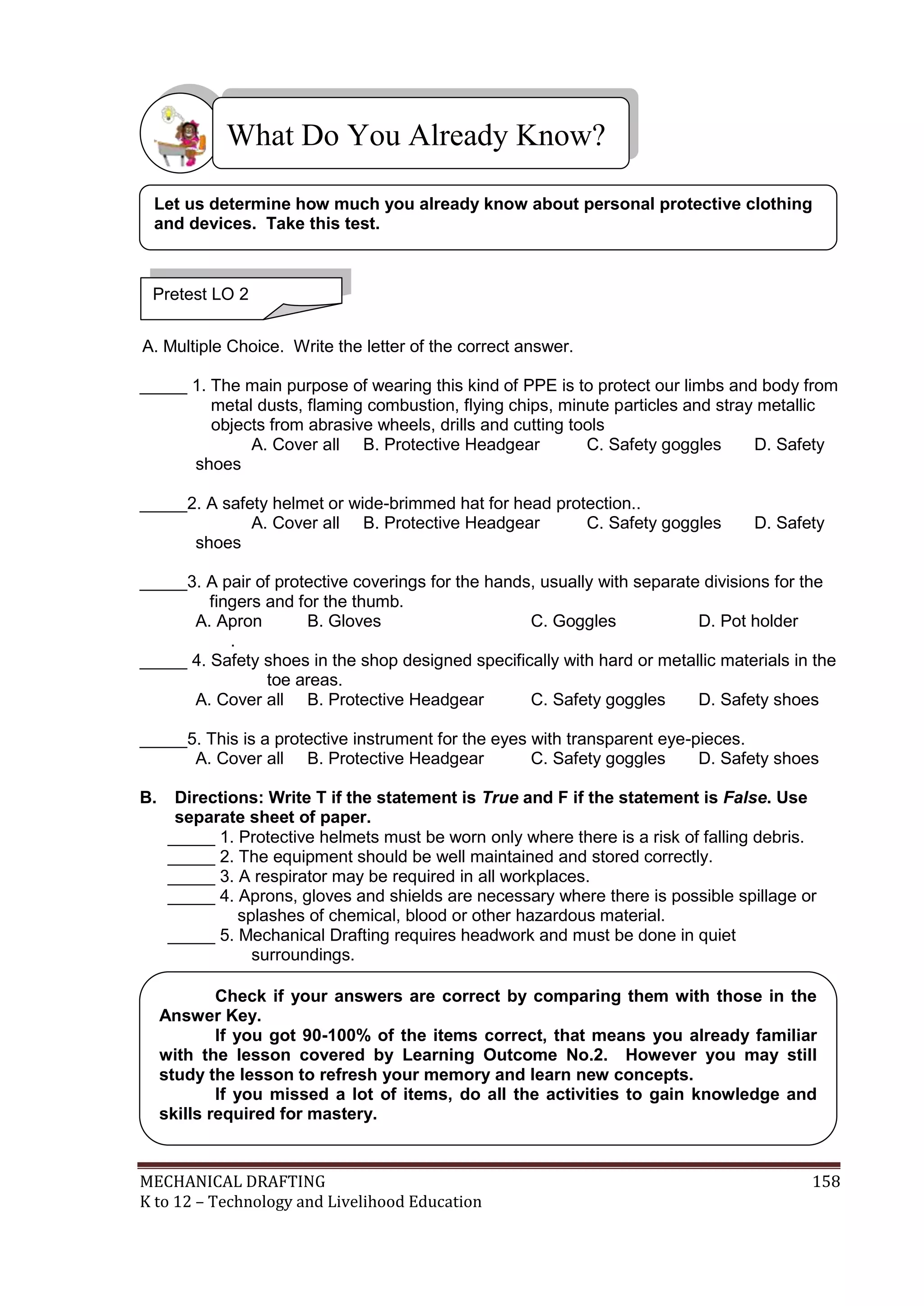 MECHANICAL DRAFTING 158
K to 12 – Technology and Livelihood Education
A. Multiple Choice. Write the letter of the correct answer.
_____ 1. The main purpose of wearing this kind of PPE is to protect our limbs and body from
metal dusts, flaming combustion, flying chips, minute particles and stray metallic
objects from abrasive wheels, drills and cutting tools
A. Cover all B. Protective Headgear C. Safety goggles D. Safety
shoes
_____2. A safety helmet or wide-brimmed hat for head protection..
A. Cover all B. Protective Headgear C. Safety goggles D. Safety
shoes
_____3. A pair of protective coverings for the hands, usually with separate divisions for the
fingers and for the thumb.
A. Apron B. Gloves C. Goggles D. Pot holder
.
_____ 4. Safety shoes in the shop designed specifically with hard or metallic materials in the
toe areas.
A. Cover all B. Protective Headgear C. Safety goggles D. Safety shoes
_____5. This is a protective instrument for the eyes with transparent eye-pieces.
A. Cover all B. Protective Headgear C. Safety goggles D. Safety shoes
B. Directions: Write T if the statement is True and F if the statement is False. Use
separate sheet of paper.
_____ 1. Protective helmets must be worn only where there is a risk of falling debris.
_____ 2. The equipment should be well maintained and stored correctly.
_____ 3. A respirator may be required in all workplaces.
_____ 4. Aprons, gloves and shields are necessary where there is possible spillage or
splashes of chemical, blood or other hazardous material.
_____ 5. Mechanical Drafting requires headwork and must be done in quiet
surroundings.
What Do You Already Know?
Pretest LO 2
Let us determine how much you already know about personal protective clothing
and devices. Take this test.
Check if your answers are correct by comparing them with those in the
Answer Key.
If you got 90-100% of the items correct, that means you already familiar
with the lesson covered by Learning Outcome No.2. However you may still
study the lesson to refresh your memory and learn new concepts.
If you missed a lot of items, do all the activities to gain knowledge and
skills required for mastery.
 