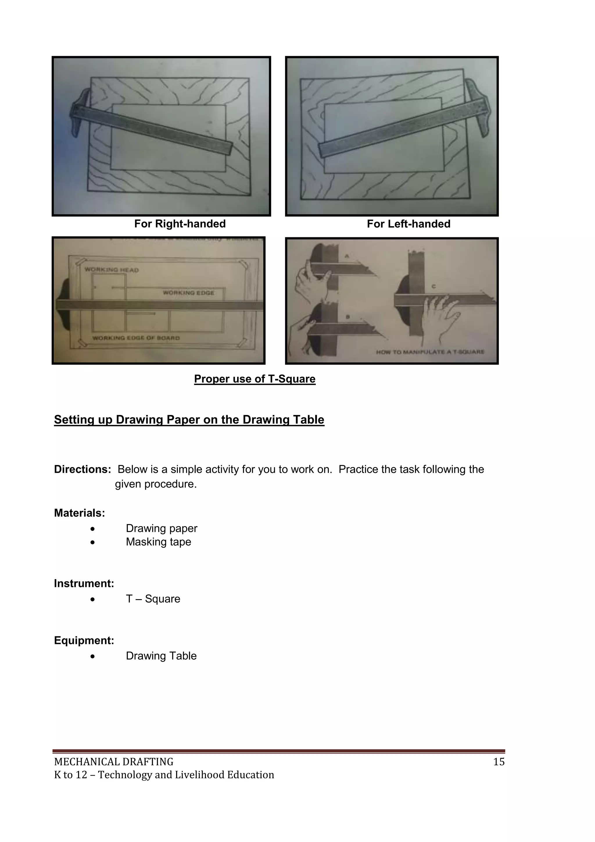MECHANICAL DRAFTING 15
K to 12 – Technology and Livelihood Education
Setting up Drawing Paper on the Drawing Table
Directions: Below is a simple activity for you to work on. Practice the task following the
given procedure.
Materials:
 Drawing paper
 Masking tape
Instrument:
 T – Square
Equipment:
 Drawing Table
For Right-handed For Left-handed
Proper use of T-Square
 
