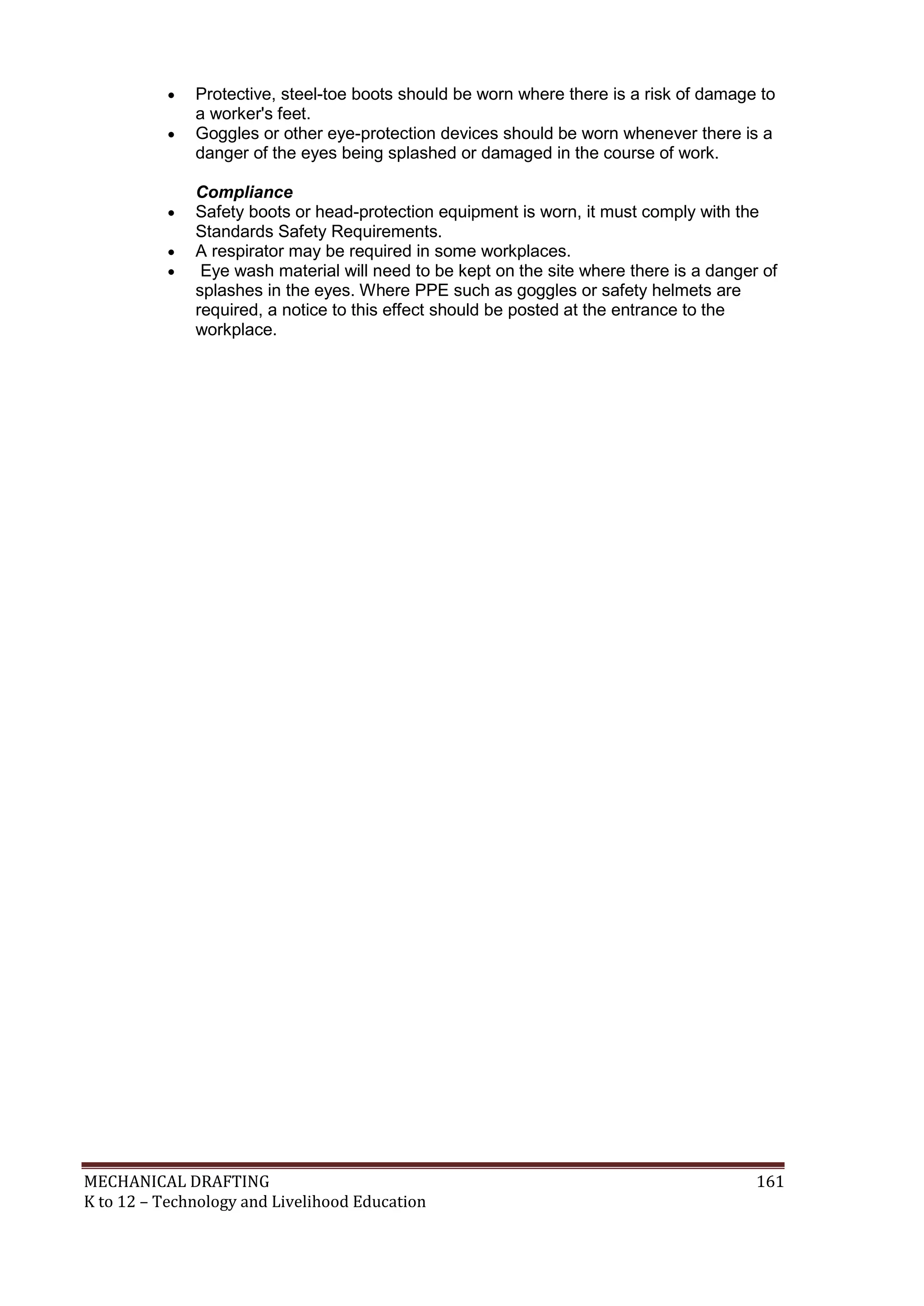 MECHANICAL DRAFTING 161
K to 12 – Technology and Livelihood Education
 Protective, steel-toe boots should be worn where there is a risk of damage to
a worker's feet.
 Goggles or other eye-protection devices should be worn whenever there is a
danger of the eyes being splashed or damaged in the course of work.
Compliance
 Safety boots or head-protection equipment is worn, it must comply with the
Standards Safety Requirements.
 A respirator may be required in some workplaces.
 Eye wash material will need to be kept on the site where there is a danger of
splashes in the eyes. Where PPE such as goggles or safety helmets are
required, a notice to this effect should be posted at the entrance to the
workplace.
 