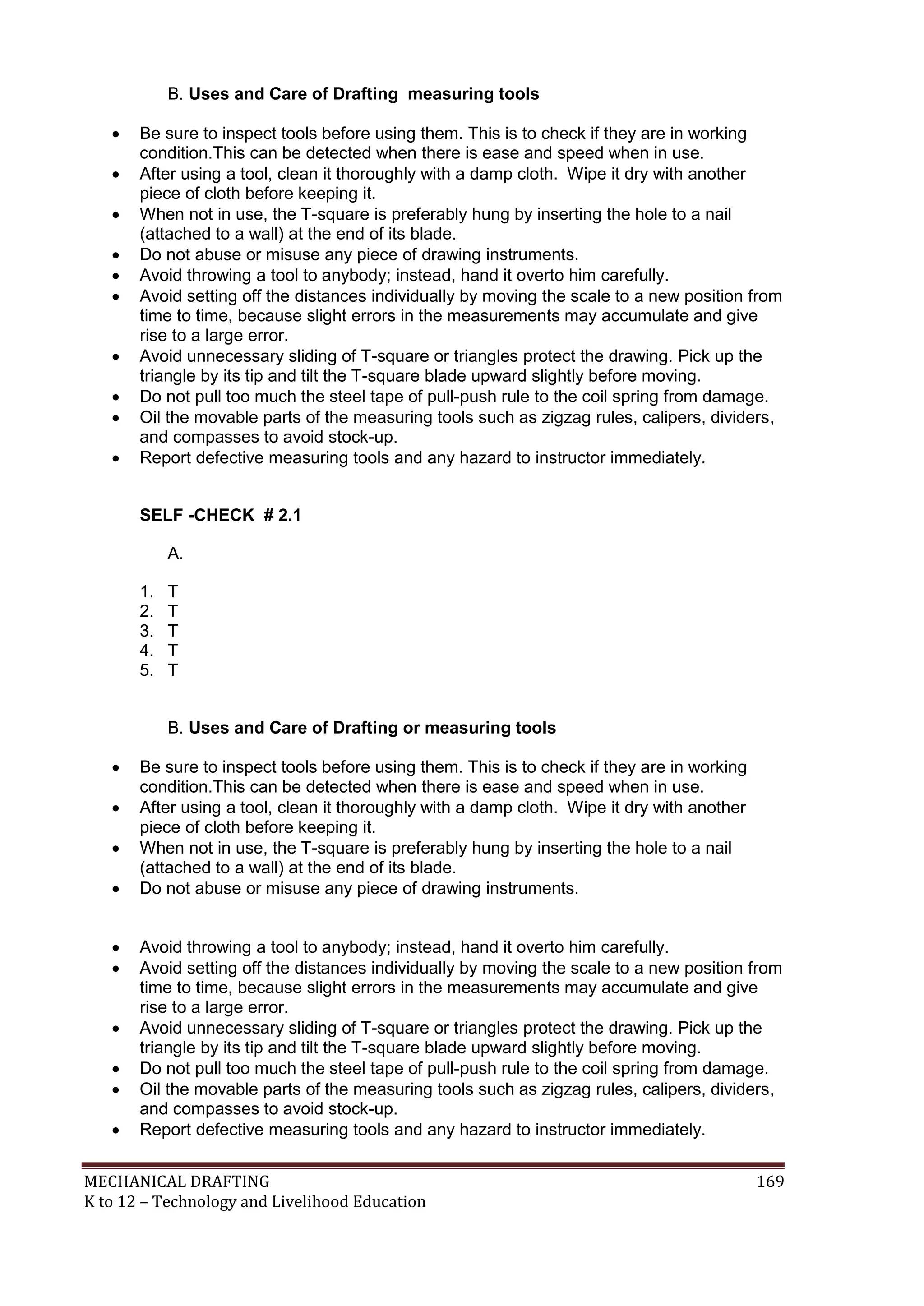 MECHANICAL DRAFTING 169
K to 12 – Technology and Livelihood Education
B. Uses and Care of Drafting measuring tools
 Be sure to inspect tools before using them. This is to check if they are in working
condition.This can be detected when there is ease and speed when in use.
 After using a tool, clean it thoroughly with a damp cloth. Wipe it dry with another
piece of cloth before keeping it.
 When not in use, the T-square is preferably hung by inserting the hole to a nail
(attached to a wall) at the end of its blade.
 Do not abuse or misuse any piece of drawing instruments.
 Avoid throwing a tool to anybody; instead, hand it overto him carefully.
 Avoid setting off the distances individually by moving the scale to a new position from
time to time, because slight errors in the measurements may accumulate and give
rise to a large error.
 Avoid unnecessary sliding of T-square or triangles protect the drawing. Pick up the
triangle by its tip and tilt the T-square blade upward slightly before moving.
 Do not pull too much the steel tape of pull-push rule to the coil spring from damage.
 Oil the movable parts of the measuring tools such as zigzag rules, calipers, dividers,
and compasses to avoid stock-up.
 Report defective measuring tools and any hazard to instructor immediately.
SELF -CHECK # 2.1
A.
1. T
2. T
3. T
4. T
5. T
B. Uses and Care of Drafting or measuring tools
 Be sure to inspect tools before using them. This is to check if they are in working
condition.This can be detected when there is ease and speed when in use.
 After using a tool, clean it thoroughly with a damp cloth. Wipe it dry with another
piece of cloth before keeping it.
 When not in use, the T-square is preferably hung by inserting the hole to a nail
(attached to a wall) at the end of its blade.
 Do not abuse or misuse any piece of drawing instruments.
 Avoid throwing a tool to anybody; instead, hand it overto him carefully.
 Avoid setting off the distances individually by moving the scale to a new position from
time to time, because slight errors in the measurements may accumulate and give
rise to a large error.
 Avoid unnecessary sliding of T-square or triangles protect the drawing. Pick up the
triangle by its tip and tilt the T-square blade upward slightly before moving.
 Do not pull too much the steel tape of pull-push rule to the coil spring from damage.
 Oil the movable parts of the measuring tools such as zigzag rules, calipers, dividers,
and compasses to avoid stock-up.
 Report defective measuring tools and any hazard to instructor immediately.
 