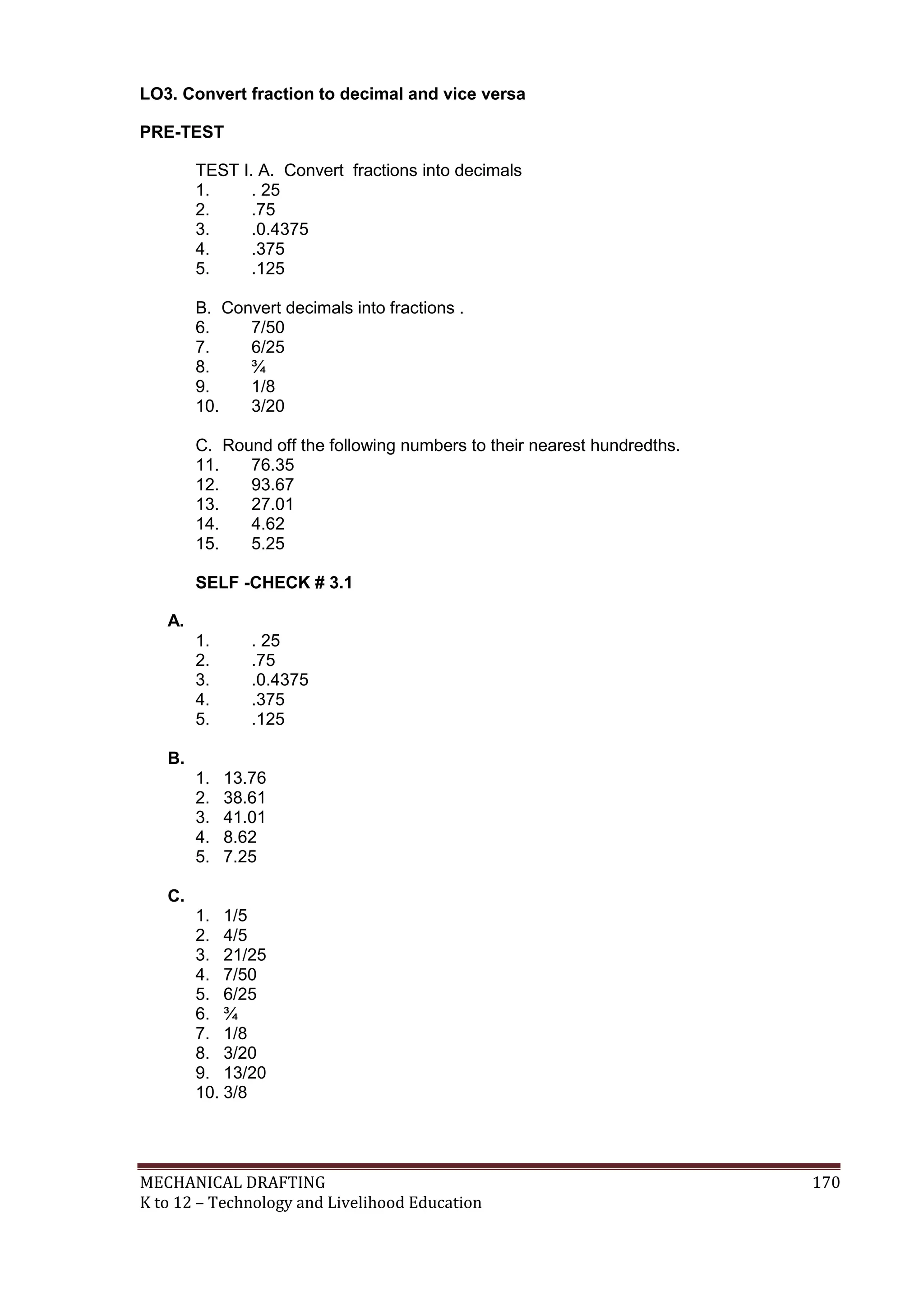 MECHANICAL DRAFTING 170
K to 12 – Technology and Livelihood Education
LO3. Convert fraction to decimal and vice versa
PRE-TEST
TEST I. A. Convert fractions into decimals
1. . 25
2. .75
3. .0.4375
4. .375
5. .125
B. Convert decimals into fractions .
6. 7/50
7. 6/25
8. ¾
9. 1/8
10. 3/20
C. Round off the following numbers to their nearest hundredths.
11. 76.35
12. 93.67
13. 27.01
14. 4.62
15. 5.25
SELF -CHECK # 3.1
A.
1. . 25
2. .75
3. .0.4375
4. .375
5. .125
B.
1. 13.76
2. 38.61
3. 41.01
4. 8.62
5. 7.25
C.
1. 1/5
2. 4/5
3. 21/25
4. 7/50
5. 6/25
6. ¾
7. 1/8
8. 3/20
9. 13/20
10. 3/8
 
