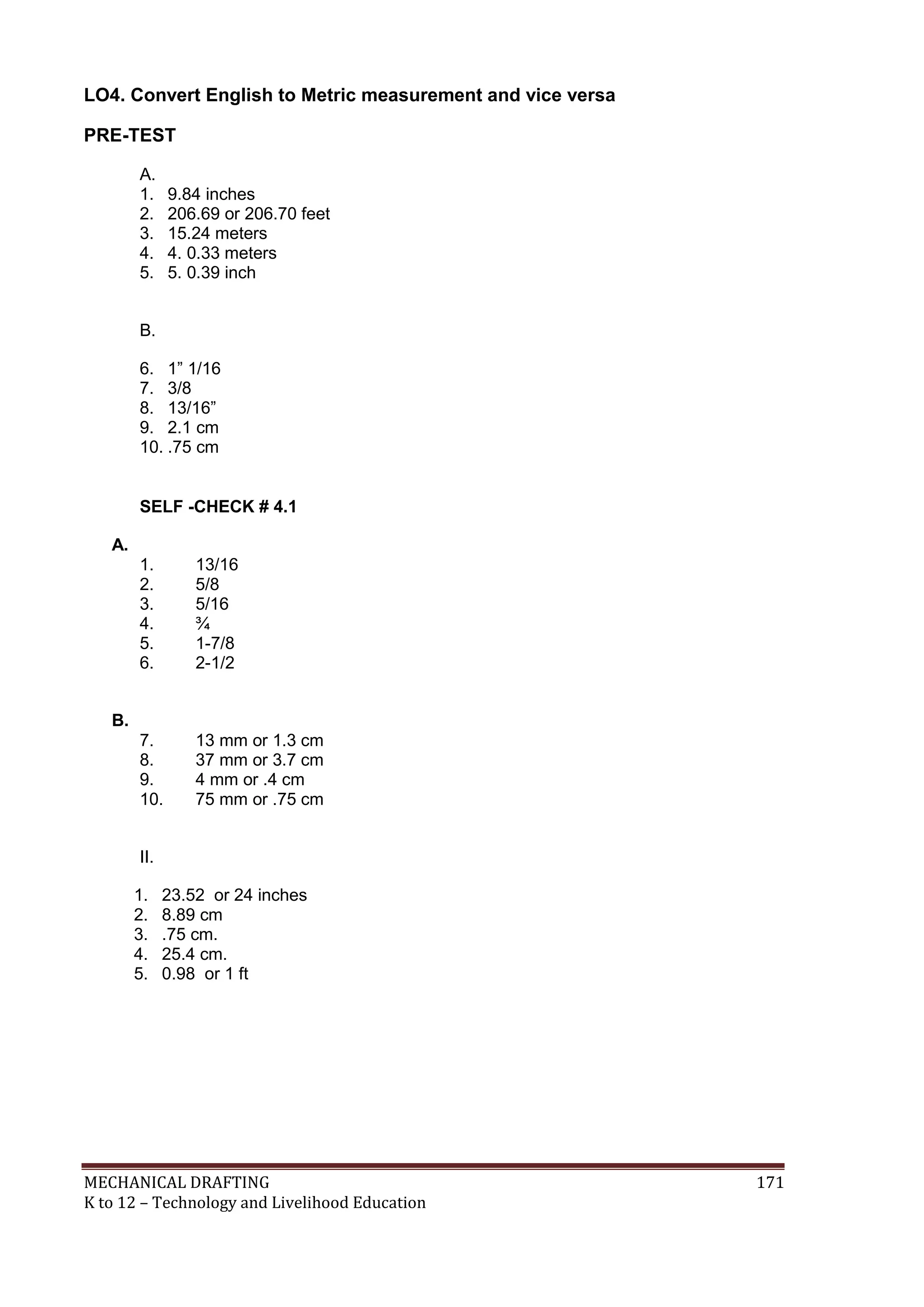 MECHANICAL DRAFTING 171
K to 12 – Technology and Livelihood Education
LO4. Convert English to Metric measurement and vice versa
PRE-TEST
A.
1. 9.84 inches
2. 206.69 or 206.70 feet
3. 15.24 meters
4. 4. 0.33 meters
5. 5. 0.39 inch
B.
6. 1” 1/16
7. 3/8
8. 13/16”
9. 2.1 cm
10. .75 cm
SELF -CHECK # 4.1
A.
1. 13/16
2. 5/8
3. 5/16
4. ¾
5. 1-7/8
6. 2-1/2
B.
7. 13 mm or 1.3 cm
8. 37 mm or 3.7 cm
9. 4 mm or .4 cm
10. 75 mm or .75 cm
II.
1. 23.52 or 24 inches
2. 8.89 cm
3. .75 cm.
4. 25.4 cm.
5. 0.98 or 1 ft
 