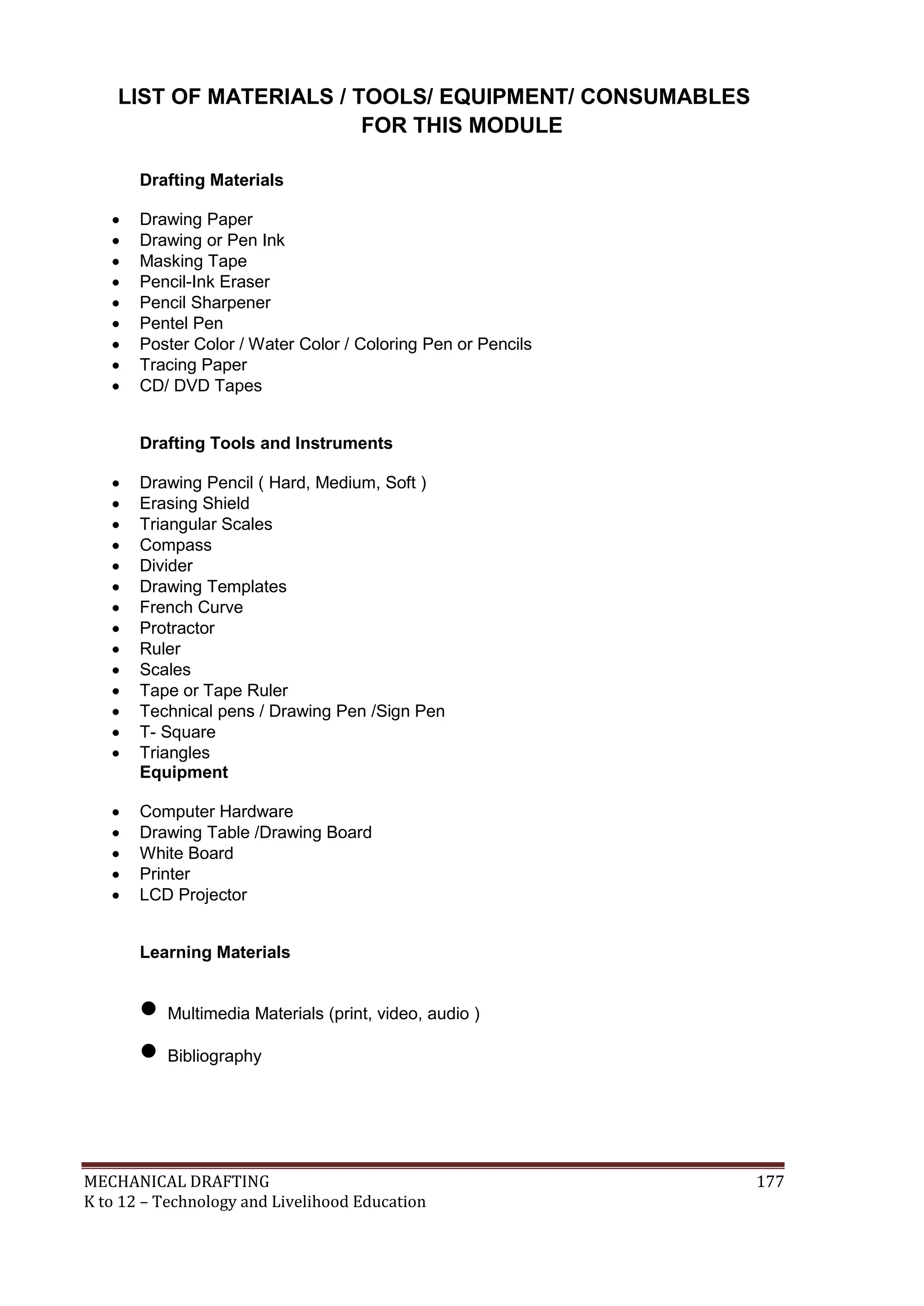 MECHANICAL DRAFTING 177
K to 12 – Technology and Livelihood Education
LIST OF MATERIALS / TOOLS/ EQUIPMENT/ CONSUMABLES
FOR THIS MODULE
Drafting Materials
 Drawing Paper
 Drawing or Pen Ink
 Masking Tape
 Pencil-Ink Eraser
 Pencil Sharpener
 Pentel Pen
 Poster Color / Water Color / Coloring Pen or Pencils
 Tracing Paper
 CD/ DVD Tapes
Drafting Tools and Instruments
 Drawing Pencil ( Hard, Medium, Soft )
 Erasing Shield
 Triangular Scales
 Compass
 Divider
 Drawing Templates
 French Curve
 Protractor
 Ruler
 Scales
 Tape or Tape Ruler
 Technical pens / Drawing Pen /Sign Pen
 T- Square
 Triangles
Equipment
 Computer Hardware
 Drawing Table /Drawing Board
 White Board
 Printer
 LCD Projector
Learning Materials
 Multimedia Materials (print, video, audio )
 Bibliography
 