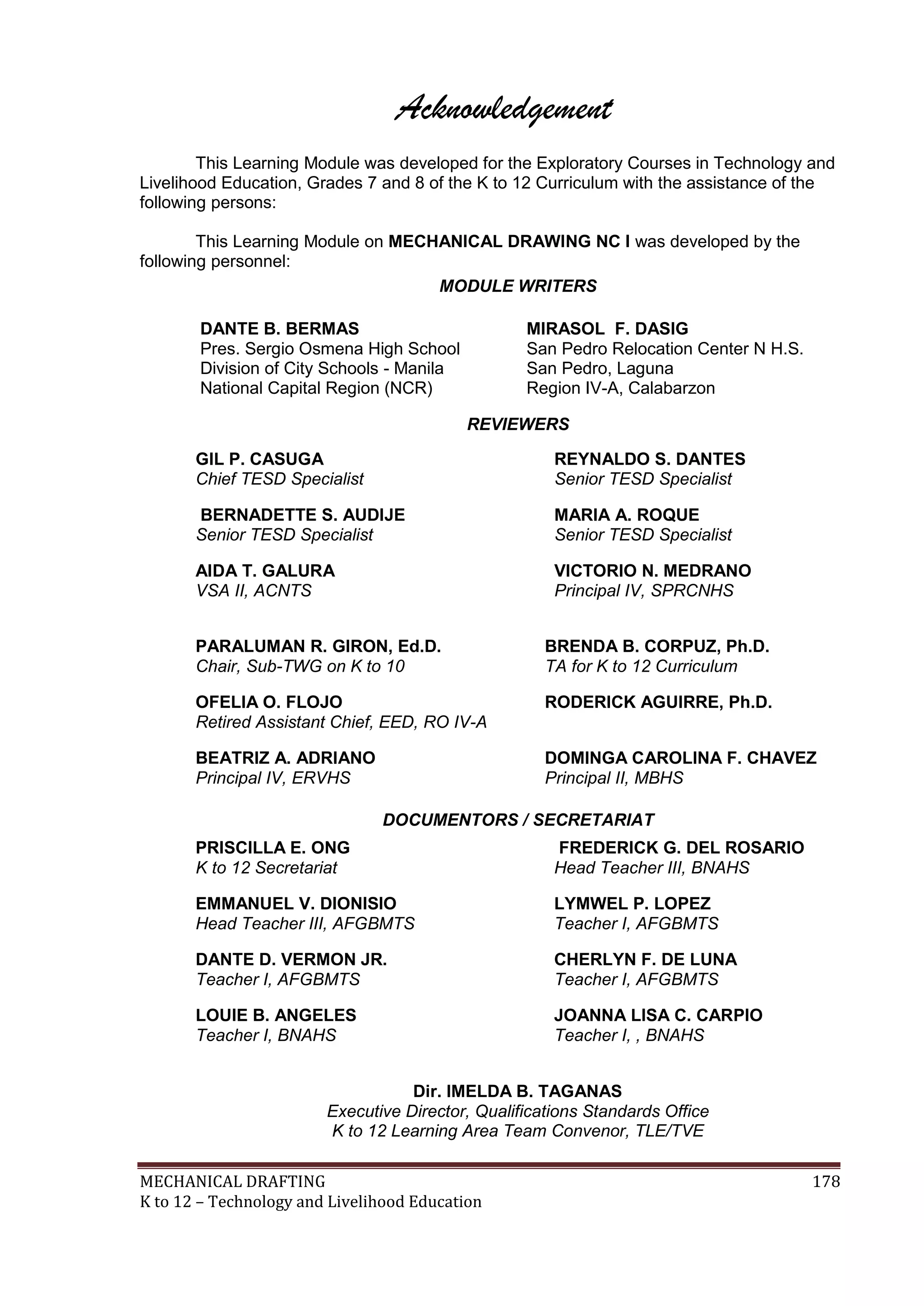 MECHANICAL DRAFTING 178
K to 12 – Technology and Livelihood Education
Acknowledgement
This Learning Module was developed for the Exploratory Courses in Technology and
Livelihood Education, Grades 7 and 8 of the K to 12 Curriculum with the assistance of the
following persons:
This Learning Module on MECHANICAL DRAWING NC I was developed by the
following personnel:
MODULE WRITERS
DANTE B. BERMAS
Pres. Sergio Osmena High School
Division of City Schools - Manila
National Capital Region (NCR)
MIRASOL F. DASIG
San Pedro Relocation Center N H.S.
San Pedro, Laguna
Region IV-A, Calabarzon
REVIEWERS
GIL P. CASUGA
Chief TESD Specialist
REYNALDO S. DANTES
Senior TESD Specialist
BERNADETTE S. AUDIJE
Senior TESD Specialist
MARIA A. ROQUE
Senior TESD Specialist
AIDA T. GALURA
VSA II, ACNTS
VICTORIO N. MEDRANO
Principal IV, SPRCNHS
PARALUMAN R. GIRON, Ed.D.
Chair, Sub-TWG on K to 10
BRENDA B. CORPUZ, Ph.D.
TA for K to 12 Curriculum
OFELIA O. FLOJO
Retired Assistant Chief, EED, RO IV-A
RODERICK AGUIRRE, Ph.D.
BEATRIZ A. ADRIANO
Principal IV, ERVHS
DOMINGA CAROLINA F. CHAVEZ
Principal II, MBHS
DOCUMENTORS / SECRETARIAT
PRISCILLA E. ONG
K to 12 Secretariat
FREDERICK G. DEL ROSARIO
Head Teacher III, BNAHS
EMMANUEL V. DIONISIO
Head Teacher III, AFGBMTS
LYMWEL P. LOPEZ
Teacher I, AFGBMTS
DANTE D. VERMON JR.
Teacher I, AFGBMTS
CHERLYN F. DE LUNA
Teacher I, AFGBMTS
LOUIE B. ANGELES
Teacher I, BNAHS
JOANNA LISA C. CARPIO
Teacher I, , BNAHS
Dir. IMELDA B. TAGANAS
Executive Director, Qualifications Standards Office
K to 12 Learning Area Team Convenor, TLE/TVE
 