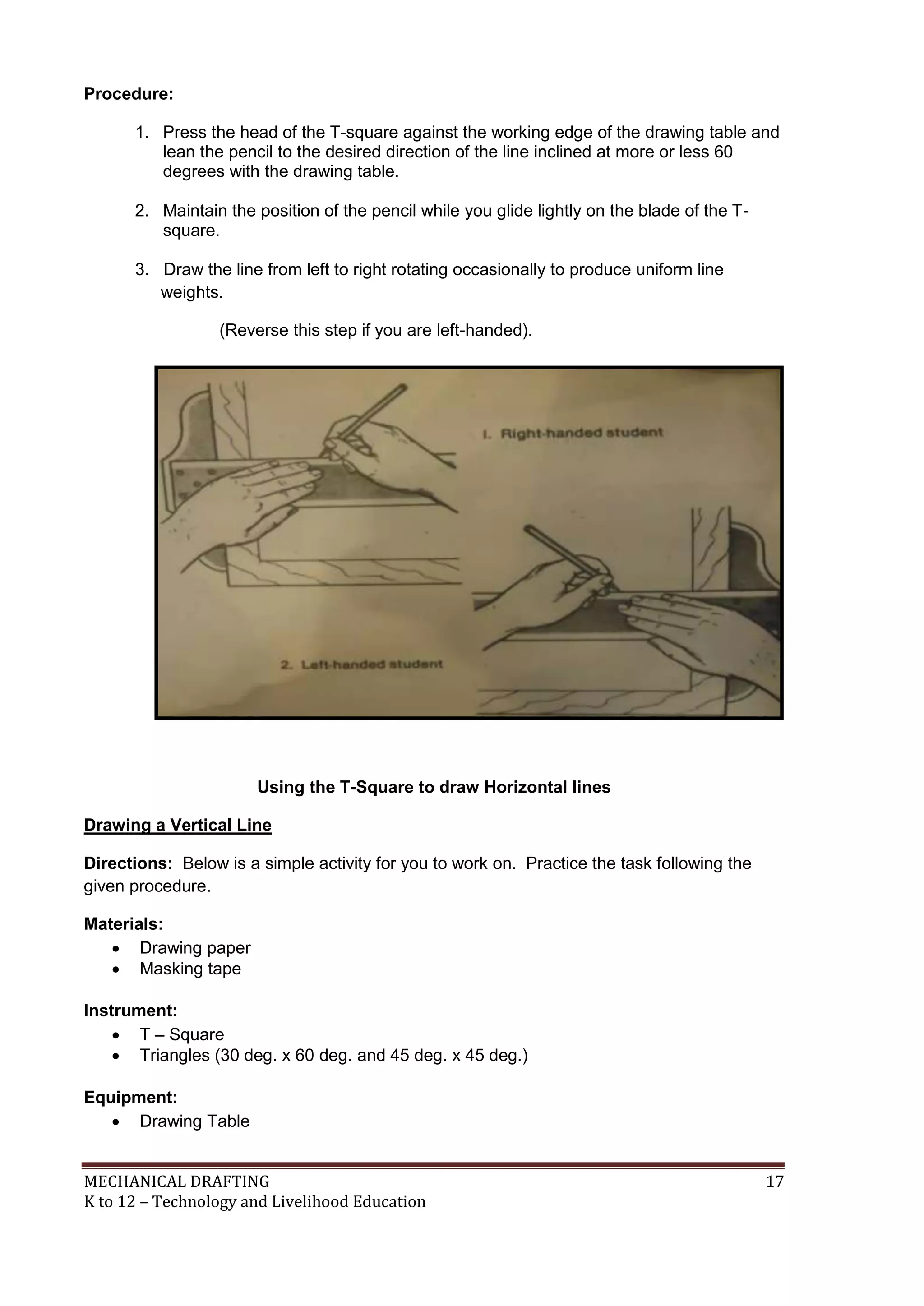 MECHANICAL DRAFTING 17
K to 12 – Technology and Livelihood Education
Procedure:
1. Press the head of the T-square against the working edge of the drawing table and
lean the pencil to the desired direction of the line inclined at more or less 60
degrees with the drawing table.
2. Maintain the position of the pencil while you glide lightly on the blade of the T-
square.
3. Draw the line from left to right rotating occasionally to produce uniform line
weights.
(Reverse this step if you are left-handed).
Using the T-Square to draw Horizontal lines
Drawing a Vertical Line
Directions: Below is a simple activity for you to work on. Practice the task following the
given procedure.
Materials:
 Drawing paper
 Masking tape
Instrument:
 T – Square
 Triangles (30 deg. x 60 deg. and 45 deg. x 45 deg.)
Equipment:
 Drawing Table
 