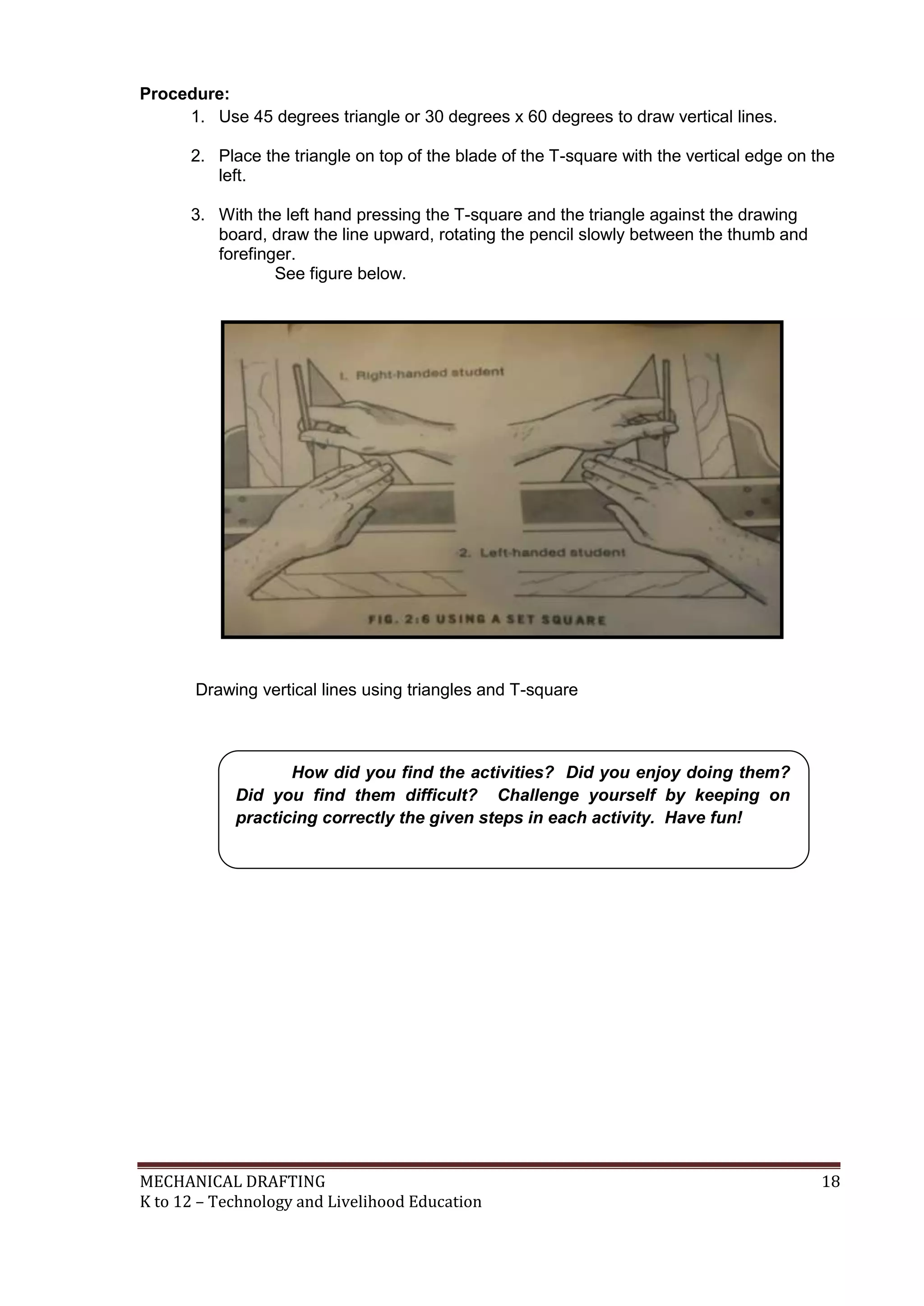 MECHANICAL DRAFTING 18
K to 12 – Technology and Livelihood Education
Procedure:
1. Use 45 degrees triangle or 30 degrees x 60 degrees to draw vertical lines.
2. Place the triangle on top of the blade of the T-square with the vertical edge on the
left.
3. With the left hand pressing the T-square and the triangle against the drawing
board, draw the line upward, rotating the pencil slowly between the thumb and
forefinger.
See figure below.
Drawing vertical lines using triangles and T-square
How did you find the activities? Did you enjoy doing them?
Did you find them difficult? Challenge yourself by keeping on
practicing correctly the given steps in each activity. Have fun!
 