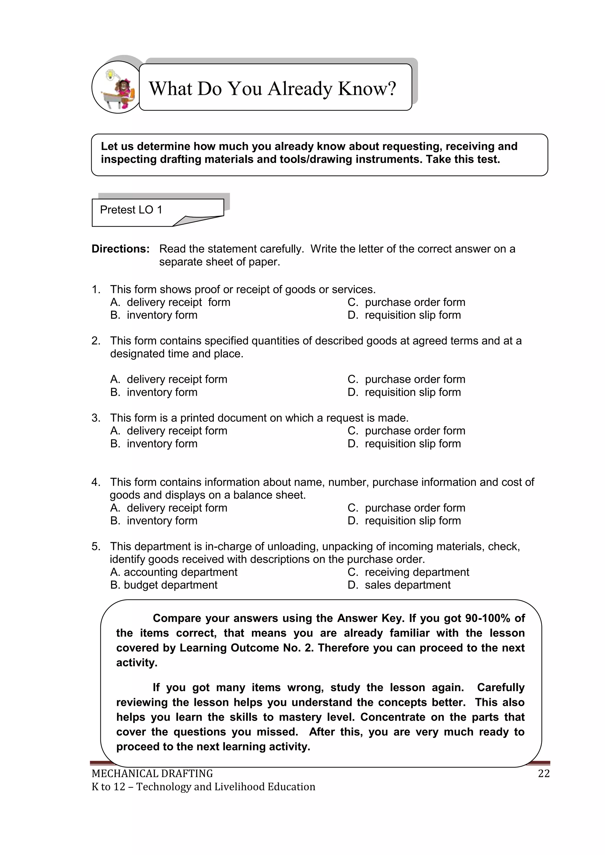 MECHANICAL DRAFTING 22
K to 12 – Technology and Livelihood Education
Directions: Read the statement carefully. Write the letter of the correct answer on a
separate sheet of paper.
1. This form shows proof or receipt of goods or services.
A. delivery receipt form C. purchase order form
B. inventory form D. requisition slip form
2. This form contains specified quantities of described goods at agreed terms and at a
designated time and place.
A. delivery receipt form C. purchase order form
B. inventory form D. requisition slip form
3. This form is a printed document on which a request is made.
A. delivery receipt form C. purchase order form
B. inventory form D. requisition slip form
4. This form contains information about name, number, purchase information and cost of
goods and displays on a balance sheet.
A. delivery receipt form C. purchase order form
B. inventory form D. requisition slip form
5. This department is in-charge of unloading, unpacking of incoming materials, check,
identify goods received with descriptions on the purchase order.
A. accounting department C. receiving department
B. budget department D. sales department
What Do You Already Know?
Pretest LO 1
Let us determine how much you already know about requesting, receiving and
inspecting drafting materials and tools/drawing instruments. Take this test.
Compare your answers using the Answer Key. If you got 90-100% of
the items correct, that means you are already familiar with the lesson
covered by Learning Outcome No. 2. Therefore you can proceed to the next
activity.
If you got many items wrong, study the lesson again. Carefully
reviewing the lesson helps you understand the concepts better. This also
helps you learn the skills to mastery level. Concentrate on the parts that
cover the questions you missed. After this, you are very much ready to
proceed to the next learning activity.
 