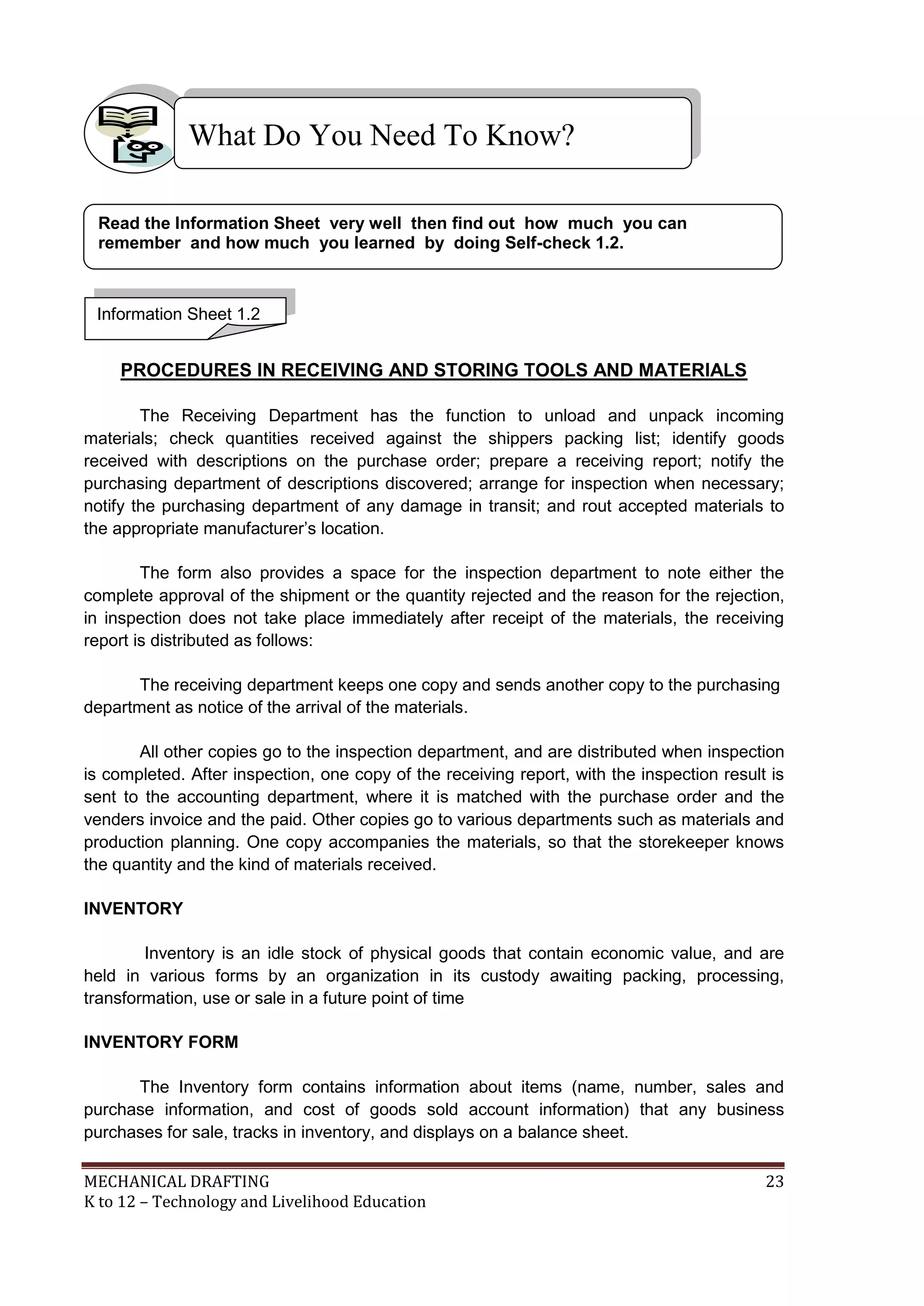 MECHANICAL DRAFTING 23
K to 12 – Technology and Livelihood Education
PROCEDURES IN RECEIVING AND STORING TOOLS AND MATERIALS
The Receiving Department has the function to unload and unpack incoming
materials; check quantities received against the shippers packing list; identify goods
received with descriptions on the purchase order; prepare a receiving report; notify the
purchasing department of descriptions discovered; arrange for inspection when necessary;
notify the purchasing department of any damage in transit; and rout accepted materials to
the appropriate manufacturer’s location.
The form also provides a space for the inspection department to note either the
complete approval of the shipment or the quantity rejected and the reason for the rejection,
in inspection does not take place immediately after receipt of the materials, the receiving
report is distributed as follows:
The receiving department keeps one copy and sends another copy to the purchasing
department as notice of the arrival of the materials.
All other copies go to the inspection department, and are distributed when inspection
is completed. After inspection, one copy of the receiving report, with the inspection result is
sent to the accounting department, where it is matched with the purchase order and the
venders invoice and the paid. Other copies go to various departments such as materials and
production planning. One copy accompanies the materials, so that the storekeeper knows
the quantity and the kind of materials received.
INVENTORY
Inventory is an idle stock of physical goods that contain economic value, and are
held in various forms by an organization in its custody awaiting packing, processing,
transformation, use or sale in a future point of time
INVENTORY FORM
The Inventory form contains information about items (name, number, sales and
purchase information, and cost of goods sold account information) that any business
purchases for sale, tracks in inventory, and displays on a balance sheet.
What Do You Need To Know?
Information Sheet 1.2
Read the Information Sheet very well then find out how much you can
remember and how much you learned by doing Self-check 1.2.
 