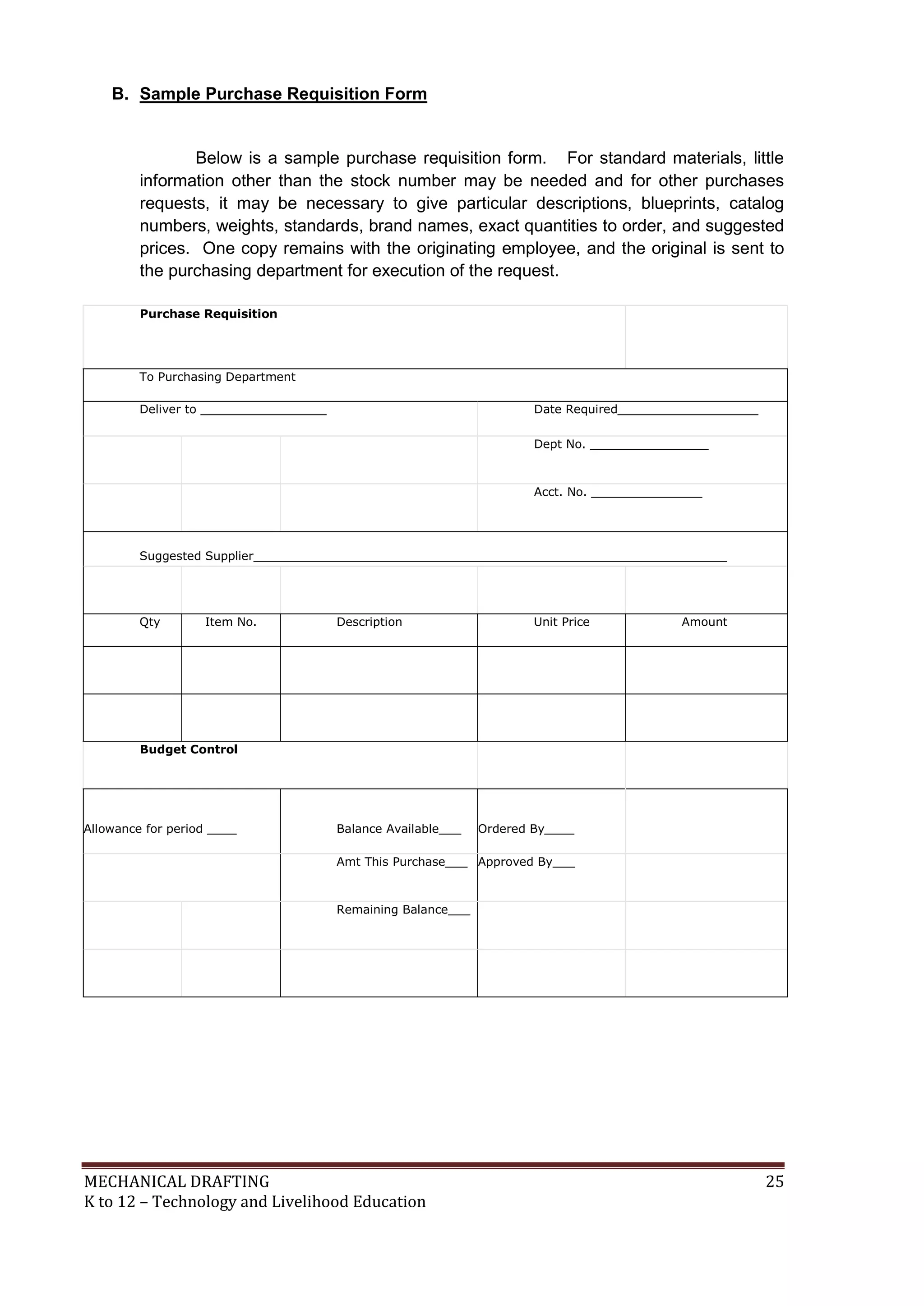 MECHANICAL DRAFTING 25
K to 12 – Technology and Livelihood Education
B. Sample Purchase Requisition Form
Below is a sample purchase requisition form. For standard materials, little
information other than the stock number may be needed and for other purchases
requests, it may be necessary to give particular descriptions, blueprints, catalog
numbers, weights, standards, brand names, exact quantities to order, and suggested
prices. One copy remains with the originating employee, and the original is sent to
the purchasing department for execution of the request.
Purchase Requisition
To Purchasing Department
Deliver to _________________ Date Required___________________
Dept No. ________________
Acct. No. _______________
Suggested Supplier________________________________________________________________
Qty Item No. Description Unit Price Amount
Budget Control
Allowance for period ____ Balance Available___ Ordered By____
Amt This Purchase___ Approved By___
Remaining Balance___
 