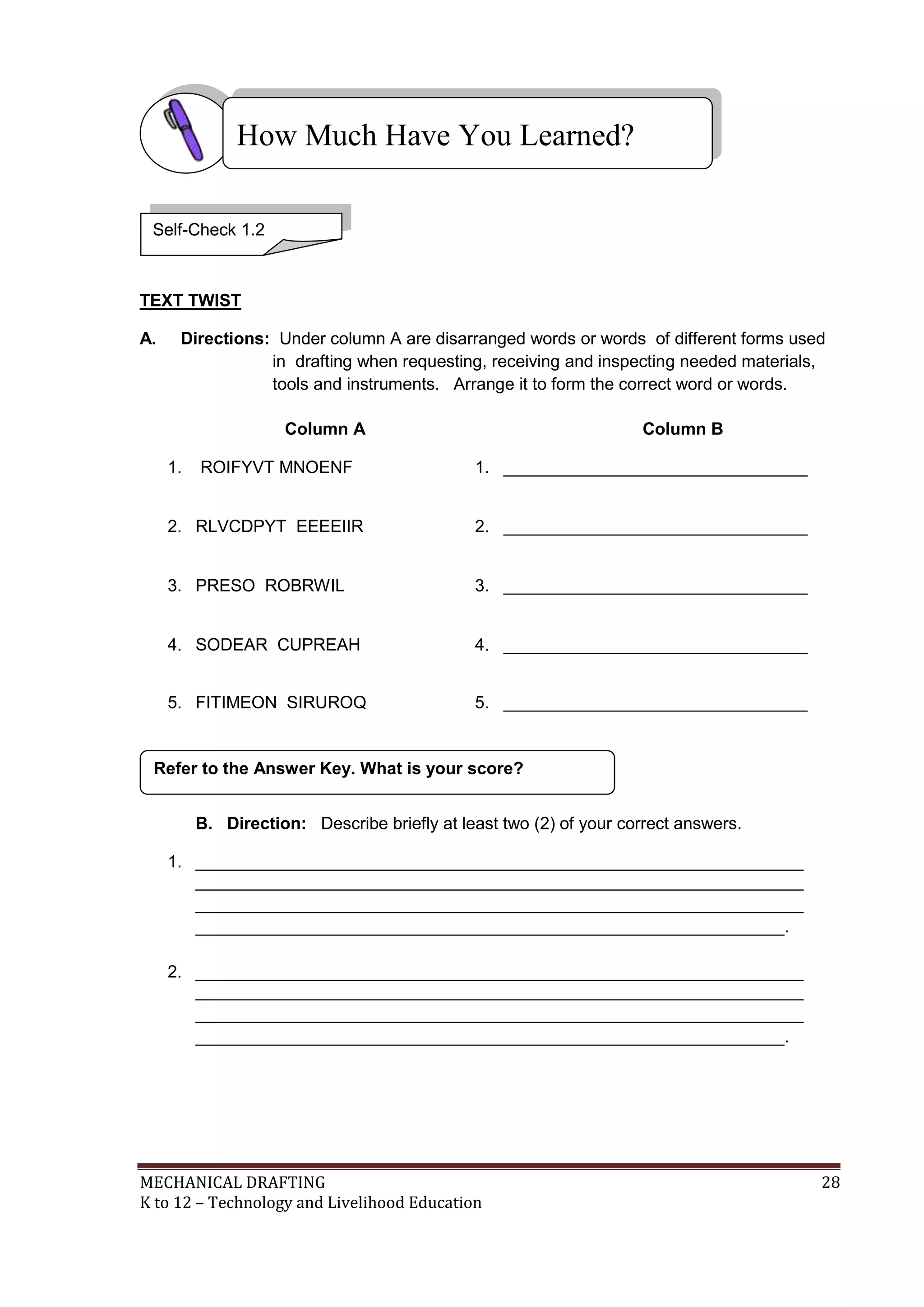 MECHANICAL DRAFTING 28
K to 12 – Technology and Livelihood Education
TEXT TWIST
A. Directions: Under column A are disarranged words or words of different forms used
in drafting when requesting, receiving and inspecting needed materials,
tools and instruments. Arrange it to form the correct word or words.
Column A Column B
1. ROIFYVT MNOENF 1. ________________________________
2. RLVCDPYT EEEEIIR 2. ________________________________
3. PRESO ROBRWIL 3. ________________________________
4. SODEAR CUPREAH 4. ________________________________
5. FITIMEON SIRUROQ 5. ________________________________
B. Direction: Describe briefly at least two (2) of your correct answers.
1. ________________________________________________________________
________________________________________________________________
________________________________________________________________
______________________________________________________________.
2. ________________________________________________________________
________________________________________________________________
________________________________________________________________
______________________________________________________________.
Refer to the Answer Key. What is your score?
How Much Have You Learned?
Self-Check 1.2
 