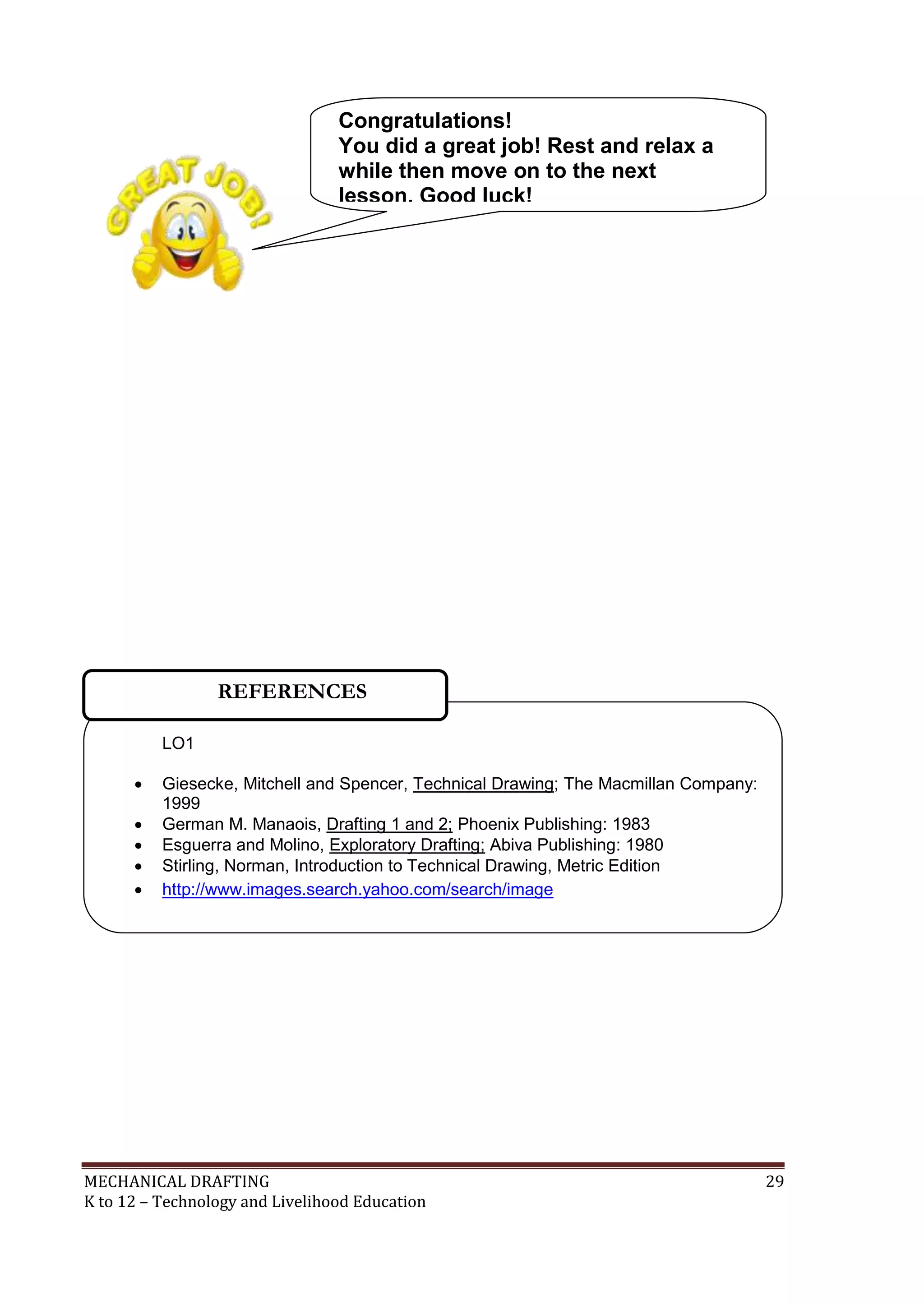 MECHANICAL DRAFTING 29
K to 12 – Technology and Livelihood Education
LO1
 Giesecke, Mitchell and Spencer, Technical Drawing; The Macmillan Company:
1999
 German M. Manaois, Drafting 1 and 2; Phoenix Publishing: 1983
 Esguerra and Molino, Exploratory Drafting; Abiva Publishing: 1980
 Stirling, Norman, Introduction to Technical Drawing, Metric Edition
 http://www.images.search.yahoo.com/search/image

REFERENCES
Congratulations!
You did a great job! Rest and relax a
while then move on to the next
lesson. Good luck!
 