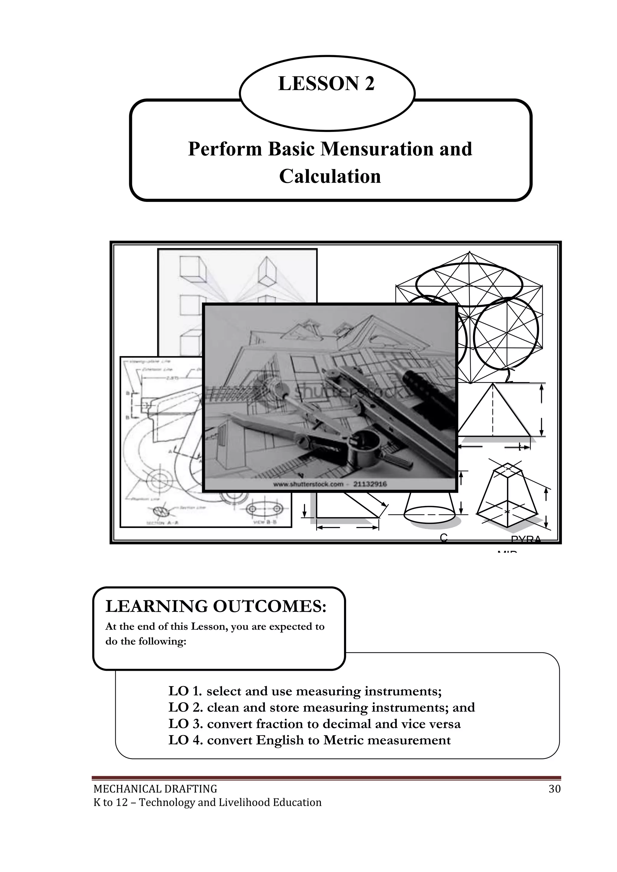 MECHANICAL DRAFTING 30
K to 12 – Technology and Livelihood Education
LO 1. select and use measuring instruments;
LO 2. clean and store measuring instruments; and
LO 3. convert fraction to decimal and vice versa
LO 4. convert English to Metric measurement
LEARNING OUTCOMES:
At the end of this Lesson, you are expected to
do the following:
Perform Basic Mensuration and
Calculation
LESSON 2
3
00
3
00
H
B
A
a
l
t
b
ase
h
h
C
ONE
PYRA
MID
 