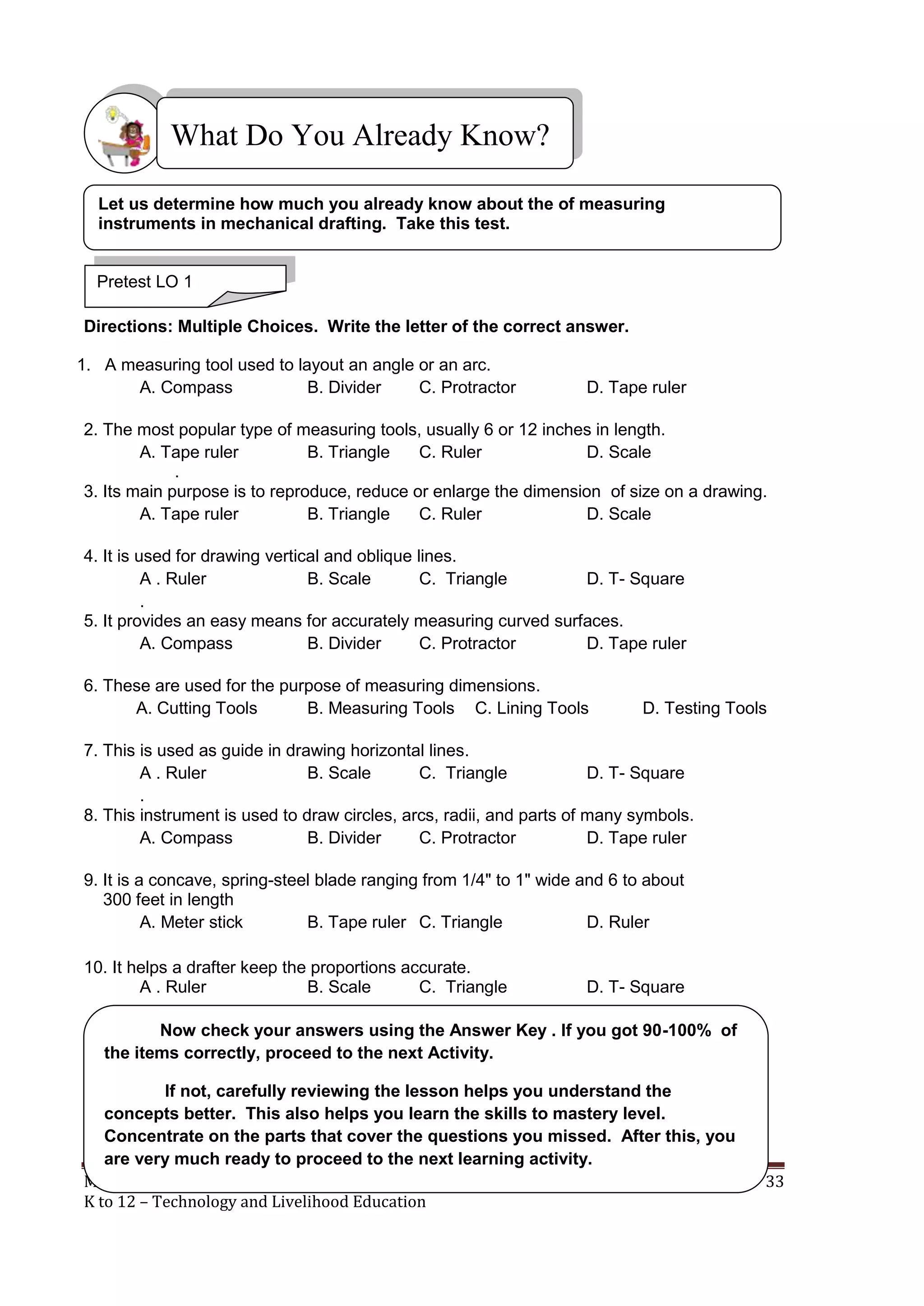 MECHANICAL DRAFTING 33
K to 12 – Technology and Livelihood Education
Directions: Multiple Choices. Write the letter of the correct answer.
1. A measuring tool used to layout an angle or an arc.
A. Compass B. Divider C. Protractor D. Tape ruler
2. The most popular type of measuring tools, usually 6 or 12 inches in length.
A. Tape ruler B. Triangle C. Ruler D. Scale
.
3. Its main purpose is to reproduce, reduce or enlarge the dimension of size on a drawing.
A. Tape ruler B. Triangle C. Ruler D. Scale
4. It is used for drawing vertical and oblique lines.
A . Ruler B. Scale C. Triangle D. T- Square
.
5. It provides an easy means for accurately measuring curved surfaces.
A. Compass B. Divider C. Protractor D. Tape ruler
6. These are used for the purpose of measuring dimensions.
A. Cutting Tools B. Measuring Tools C. Lining Tools D. Testing Tools
7. This is used as guide in drawing horizontal lines.
A . Ruler B. Scale C. Triangle D. T- Square
.
8. This instrument is used to draw circles, arcs, radii, and parts of many symbols.
A. Compass B. Divider C. Protractor D. Tape ruler
9. It is a concave, spring-steel blade ranging from 1/4" to 1" wide and 6 to about
300 feet in length
A. Meter stick B. Tape ruler C. Triangle D. Ruler
10. It helps a drafter keep the proportions accurate.
A . Ruler B. Scale C. Triangle D. T- Square
What Do You Already Know?
Pretest LO 1
Let us determine how much you already know about the of measuring
instruments in mechanical drafting. Take this test.
Now check your answers using the Answer Key . If you got 90-100% of
the items correctly, proceed to the next Activity.
If not, carefully reviewing the lesson helps you understand the
concepts better. This also helps you learn the skills to mastery level.
Concentrate on the parts that cover the questions you missed. After this, you
are very much ready to proceed to the next learning activity.
 