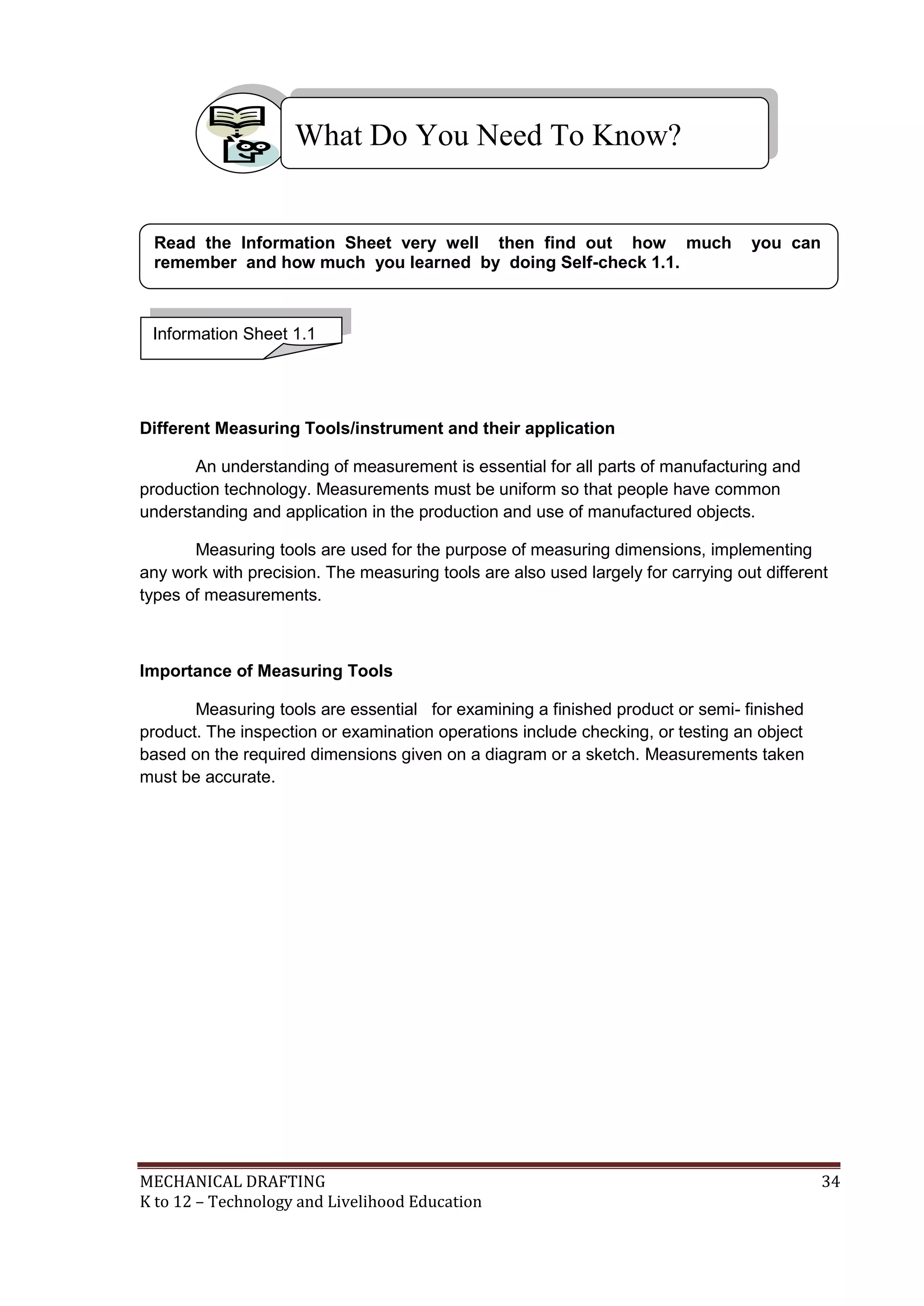 MECHANICAL DRAFTING 34
K to 12 – Technology and Livelihood Education
Different Measuring Tools/instrument and their application
An understanding of measurement is essential for all parts of manufacturing and
production technology. Measurements must be uniform so that people have common
understanding and application in the production and use of manufactured objects.
Measuring tools are used for the purpose of measuring dimensions, implementing
any work with precision. The measuring tools are also used largely for carrying out different
types of measurements.
Importance of Measuring Tools
Measuring tools are essential for examining a finished product or semi- finished
product. The inspection or examination operations include checking, or testing an object
based on the required dimensions given on a diagram or a sketch. Measurements taken
must be accurate.
What Do You Need To Know?
Information Sheet 1.1
Read the Information Sheet very well then find out how much you can
remember and how much you learned by doing Self-check 1.1.
 